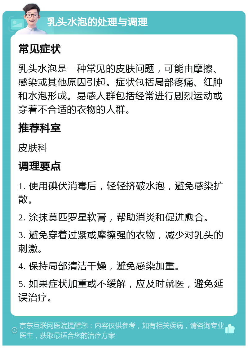 乳头水泡的处理与调理 常见症状 乳头水泡是一种常见的皮肤问题，可能由摩擦、感染或其他原因引起。症状包括局部疼痛、红肿和水泡形成。易感人群包括经常进行剧烈运动或穿着不合适的衣物的人群。 推荐科室 皮肤科 调理要点 1. 使用碘伏消毒后，轻轻挤破水泡，避免感染扩散。 2. 涂抹莫匹罗星软膏，帮助消炎和促进愈合。 3. 避免穿着过紧或摩擦强的衣物，减少对乳头的刺激。 4. 保持局部清洁干燥，避免感染加重。 5. 如果症状加重或不缓解，应及时就医，避免延误治疗。