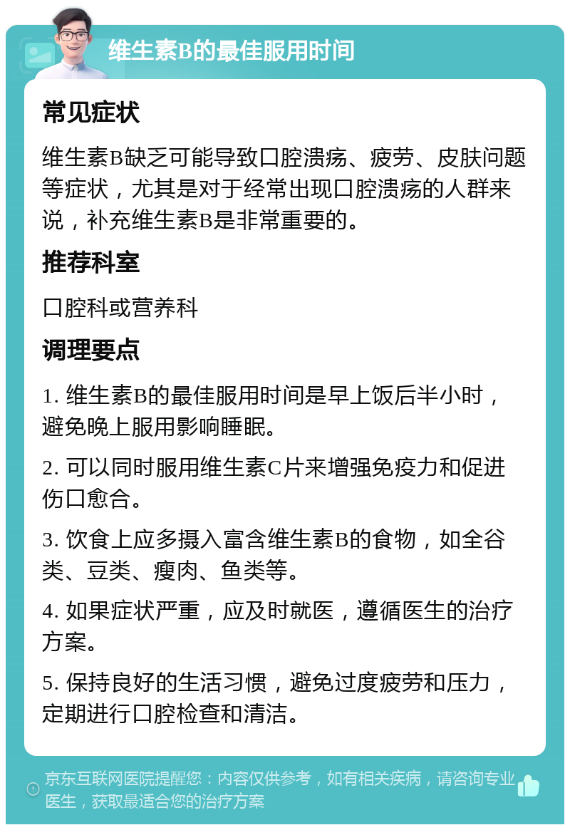 维生素B的最佳服用时间 常见症状 维生素B缺乏可能导致口腔溃疡、疲劳、皮肤问题等症状，尤其是对于经常出现口腔溃疡的人群来说，补充维生素B是非常重要的。 推荐科室 口腔科或营养科 调理要点 1. 维生素B的最佳服用时间是早上饭后半小时，避免晚上服用影响睡眠。 2. 可以同时服用维生素C片来增强免疫力和促进伤口愈合。 3. 饮食上应多摄入富含维生素B的食物，如全谷类、豆类、瘦肉、鱼类等。 4. 如果症状严重，应及时就医，遵循医生的治疗方案。 5. 保持良好的生活习惯，避免过度疲劳和压力，定期进行口腔检查和清洁。