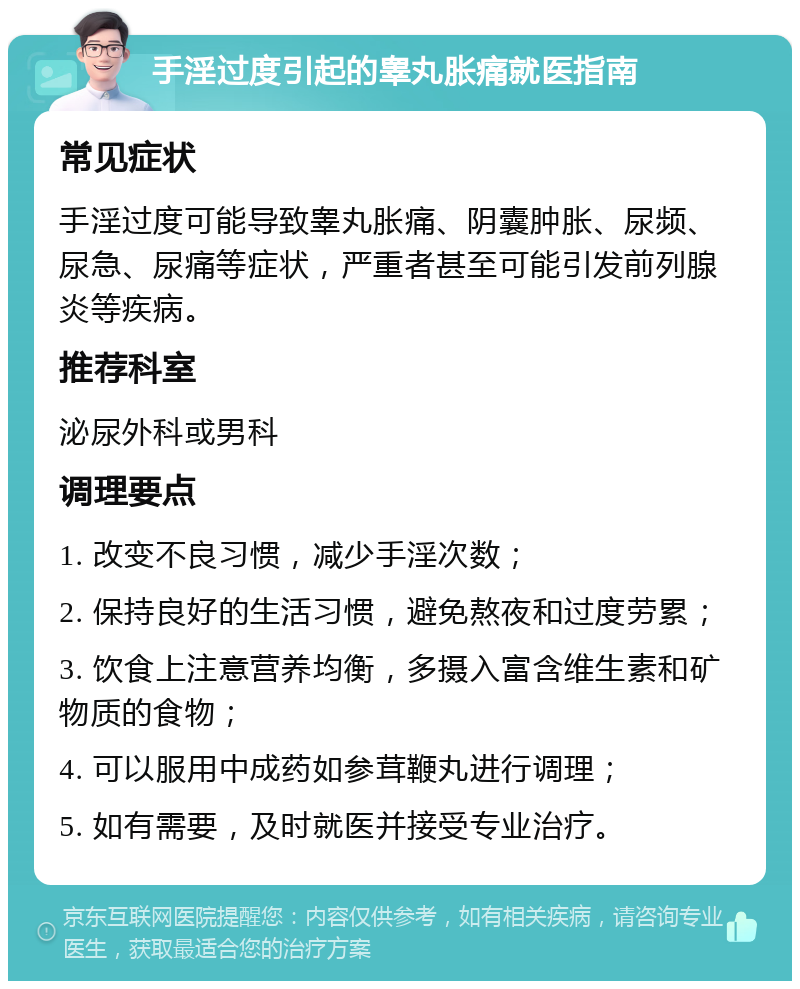 手淫过度引起的睾丸胀痛就医指南 常见症状 手淫过度可能导致睾丸胀痛、阴囊肿胀、尿频、尿急、尿痛等症状，严重者甚至可能引发前列腺炎等疾病。 推荐科室 泌尿外科或男科 调理要点 1. 改变不良习惯，减少手淫次数； 2. 保持良好的生活习惯，避免熬夜和过度劳累； 3. 饮食上注意营养均衡，多摄入富含维生素和矿物质的食物； 4. 可以服用中成药如参茸鞭丸进行调理； 5. 如有需要，及时就医并接受专业治疗。