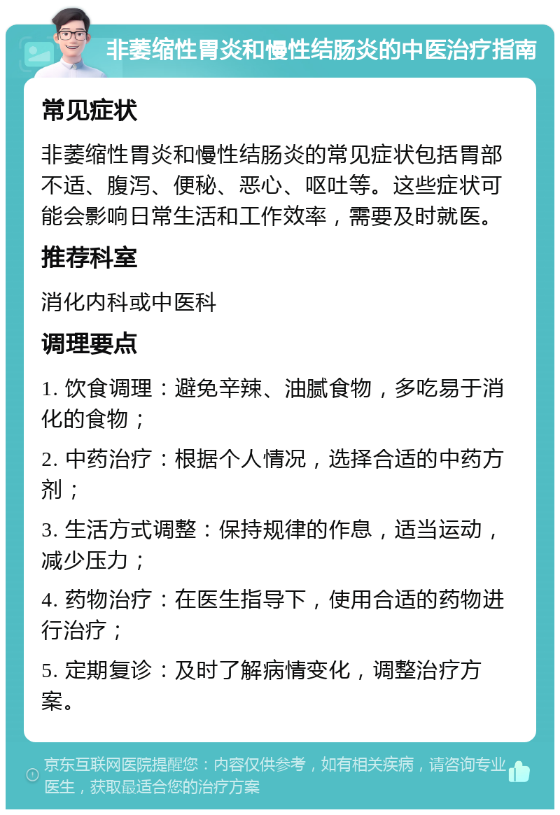 非萎缩性胃炎和慢性结肠炎的中医治疗指南 常见症状 非萎缩性胃炎和慢性结肠炎的常见症状包括胃部不适、腹泻、便秘、恶心、呕吐等。这些症状可能会影响日常生活和工作效率，需要及时就医。 推荐科室 消化内科或中医科 调理要点 1. 饮食调理：避免辛辣、油腻食物，多吃易于消化的食物； 2. 中药治疗：根据个人情况，选择合适的中药方剂； 3. 生活方式调整：保持规律的作息，适当运动，减少压力； 4. 药物治疗：在医生指导下，使用合适的药物进行治疗； 5. 定期复诊：及时了解病情变化，调整治疗方案。