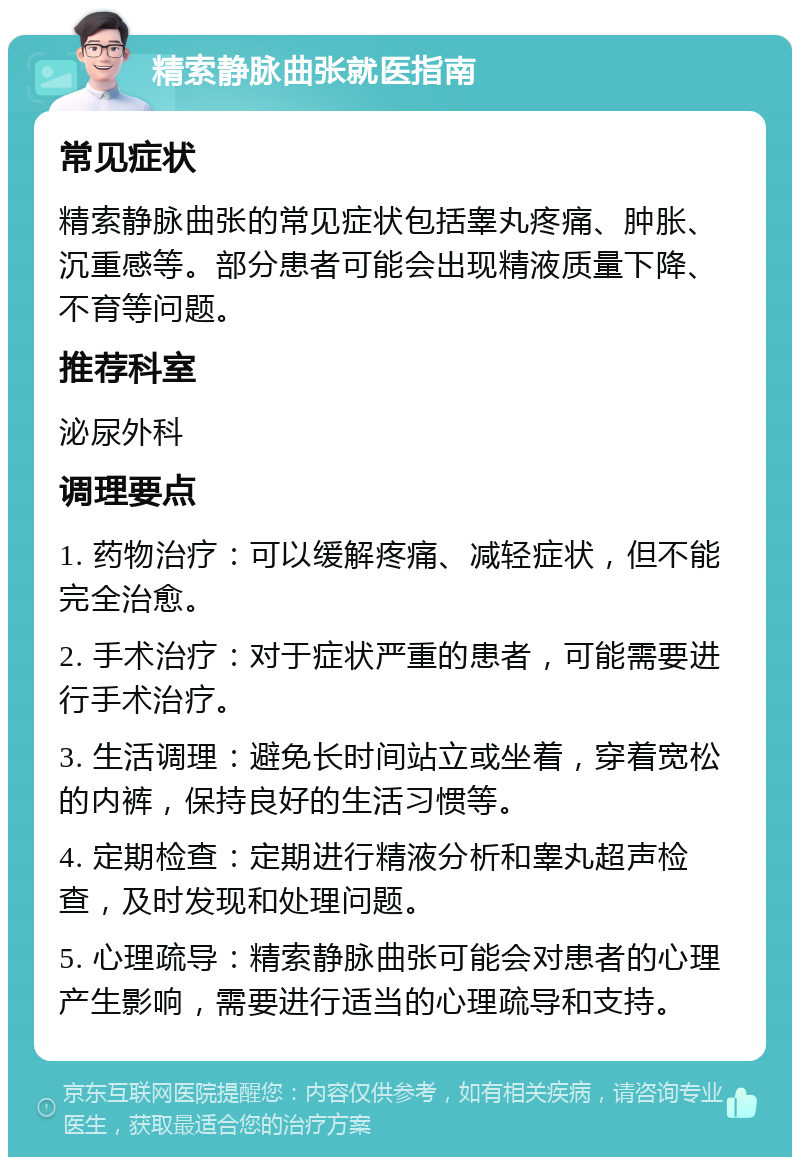 精索静脉曲张就医指南 常见症状 精索静脉曲张的常见症状包括睾丸疼痛、肿胀、沉重感等。部分患者可能会出现精液质量下降、不育等问题。 推荐科室 泌尿外科 调理要点 1. 药物治疗：可以缓解疼痛、减轻症状，但不能完全治愈。 2. 手术治疗：对于症状严重的患者，可能需要进行手术治疗。 3. 生活调理：避免长时间站立或坐着，穿着宽松的内裤，保持良好的生活习惯等。 4. 定期检查：定期进行精液分析和睾丸超声检查，及时发现和处理问题。 5. 心理疏导：精索静脉曲张可能会对患者的心理产生影响，需要进行适当的心理疏导和支持。