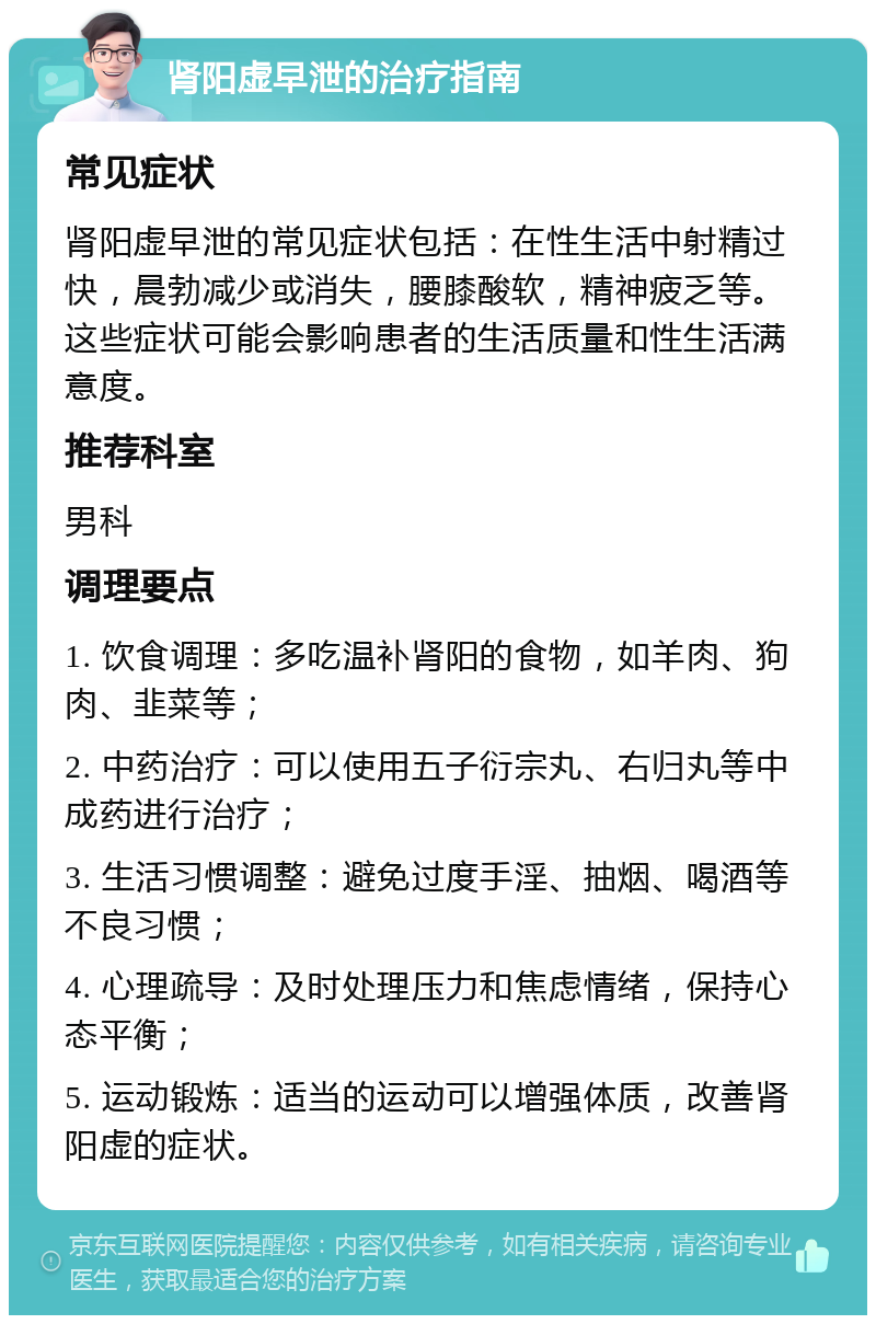 肾阳虚早泄的治疗指南 常见症状 肾阳虚早泄的常见症状包括：在性生活中射精过快，晨勃减少或消失，腰膝酸软，精神疲乏等。这些症状可能会影响患者的生活质量和性生活满意度。 推荐科室 男科 调理要点 1. 饮食调理：多吃温补肾阳的食物，如羊肉、狗肉、韭菜等； 2. 中药治疗：可以使用五子衍宗丸、右归丸等中成药进行治疗； 3. 生活习惯调整：避免过度手淫、抽烟、喝酒等不良习惯； 4. 心理疏导：及时处理压力和焦虑情绪，保持心态平衡； 5. 运动锻炼：适当的运动可以增强体质，改善肾阳虚的症状。