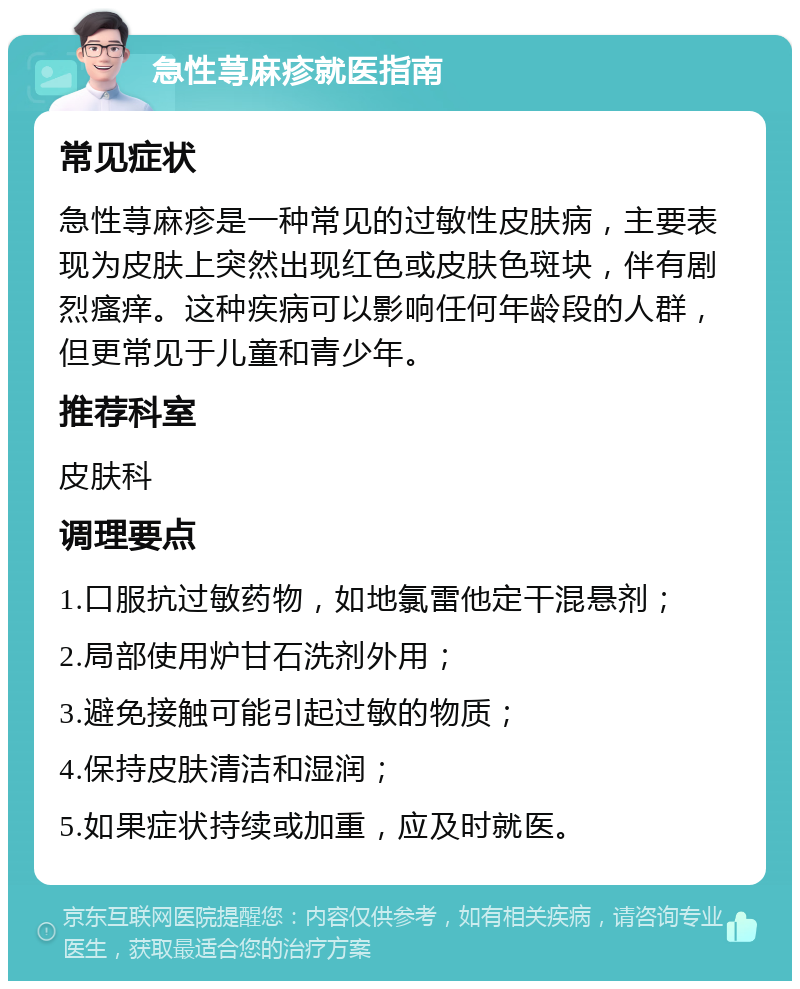 急性荨麻疹就医指南 常见症状 急性荨麻疹是一种常见的过敏性皮肤病，主要表现为皮肤上突然出现红色或皮肤色斑块，伴有剧烈瘙痒。这种疾病可以影响任何年龄段的人群，但更常见于儿童和青少年。 推荐科室 皮肤科 调理要点 1.口服抗过敏药物，如地氯雷他定干混悬剂； 2.局部使用炉甘石洗剂外用； 3.避免接触可能引起过敏的物质； 4.保持皮肤清洁和湿润； 5.如果症状持续或加重，应及时就医。