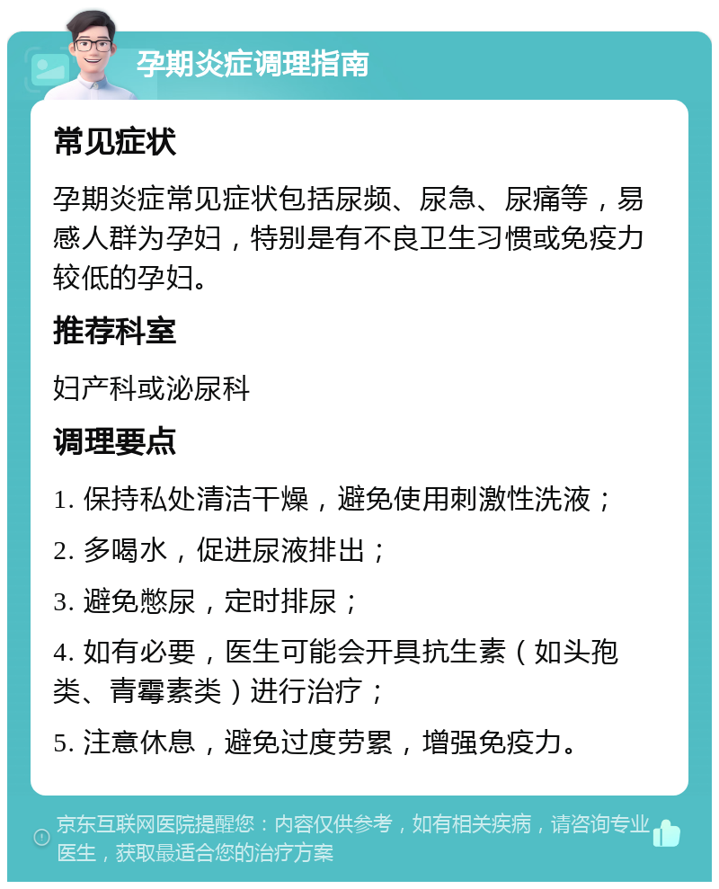 孕期炎症调理指南 常见症状 孕期炎症常见症状包括尿频、尿急、尿痛等，易感人群为孕妇，特别是有不良卫生习惯或免疫力较低的孕妇。 推荐科室 妇产科或泌尿科 调理要点 1. 保持私处清洁干燥，避免使用刺激性洗液； 2. 多喝水，促进尿液排出； 3. 避免憋尿，定时排尿； 4. 如有必要，医生可能会开具抗生素（如头孢类、青霉素类）进行治疗； 5. 注意休息，避免过度劳累，增强免疫力。