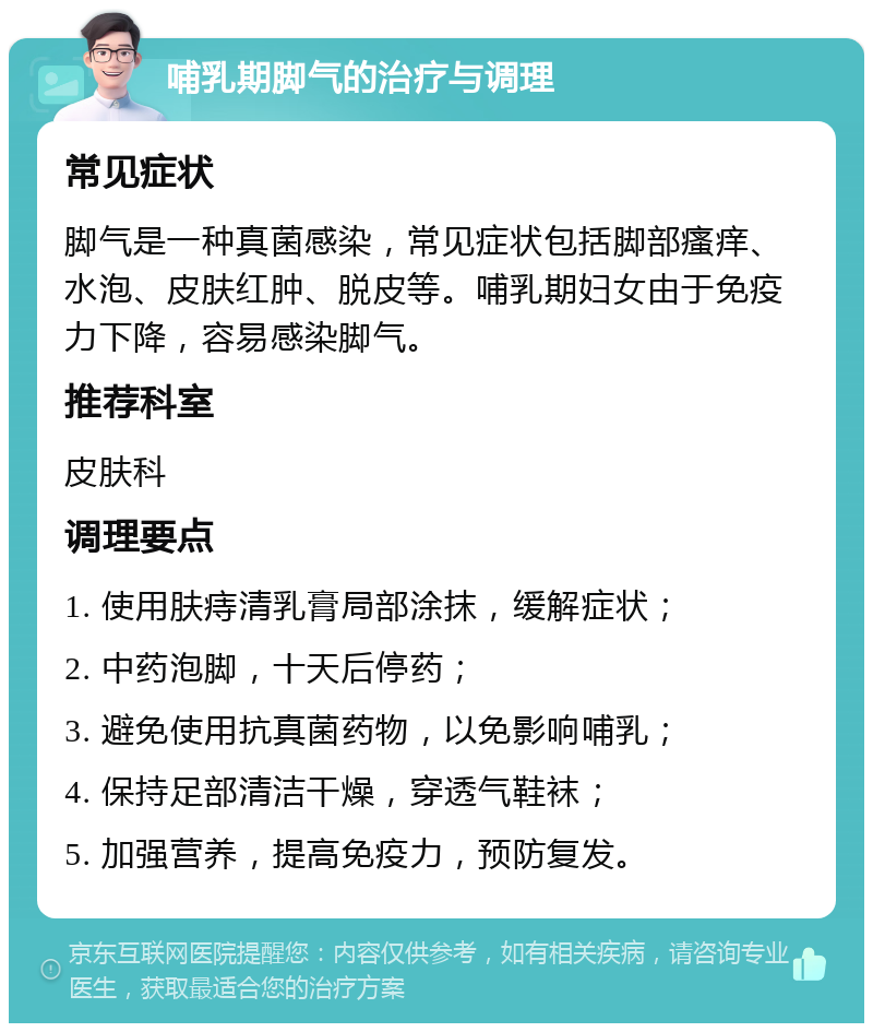 哺乳期脚气的治疗与调理 常见症状 脚气是一种真菌感染，常见症状包括脚部瘙痒、水泡、皮肤红肿、脱皮等。哺乳期妇女由于免疫力下降，容易感染脚气。 推荐科室 皮肤科 调理要点 1. 使用肤痔清乳膏局部涂抹，缓解症状； 2. 中药泡脚，十天后停药； 3. 避免使用抗真菌药物，以免影响哺乳； 4. 保持足部清洁干燥，穿透气鞋袜； 5. 加强营养，提高免疫力，预防复发。