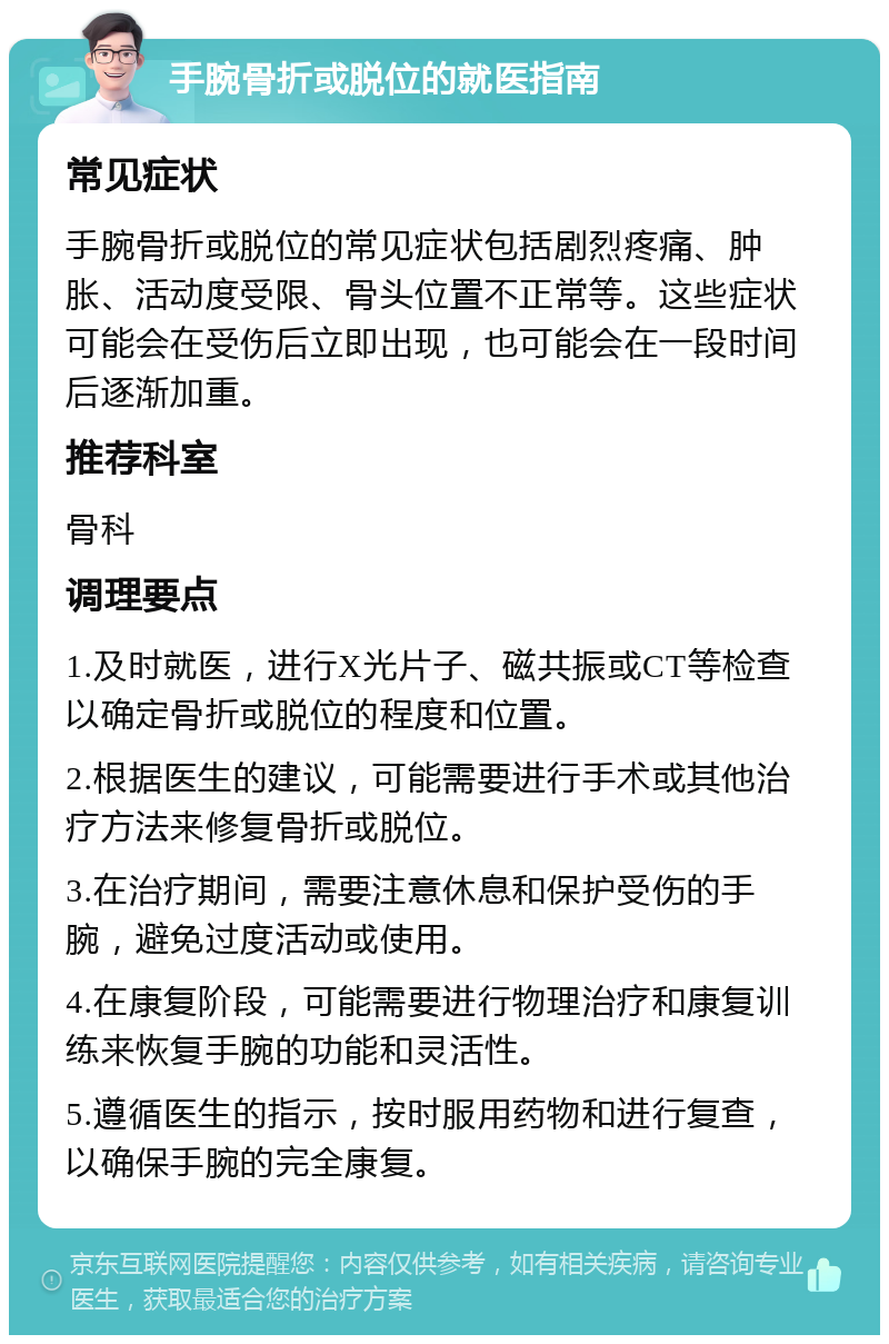 手腕骨折或脱位的就医指南 常见症状 手腕骨折或脱位的常见症状包括剧烈疼痛、肿胀、活动度受限、骨头位置不正常等。这些症状可能会在受伤后立即出现，也可能会在一段时间后逐渐加重。 推荐科室 骨科 调理要点 1.及时就医，进行X光片子、磁共振或CT等检查以确定骨折或脱位的程度和位置。 2.根据医生的建议，可能需要进行手术或其他治疗方法来修复骨折或脱位。 3.在治疗期间，需要注意休息和保护受伤的手腕，避免过度活动或使用。 4.在康复阶段，可能需要进行物理治疗和康复训练来恢复手腕的功能和灵活性。 5.遵循医生的指示，按时服用药物和进行复查，以确保手腕的完全康复。