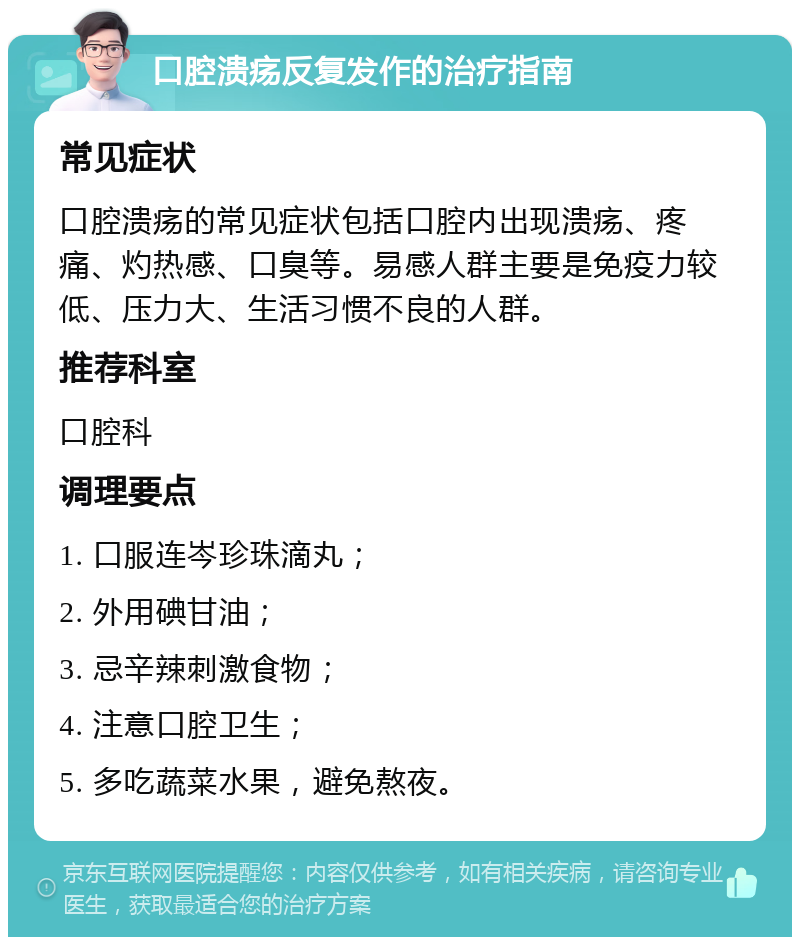 口腔溃疡反复发作的治疗指南 常见症状 口腔溃疡的常见症状包括口腔内出现溃疡、疼痛、灼热感、口臭等。易感人群主要是免疫力较低、压力大、生活习惯不良的人群。 推荐科室 口腔科 调理要点 1. 口服连岑珍珠滴丸； 2. 外用碘甘油； 3. 忌辛辣刺激食物； 4. 注意口腔卫生； 5. 多吃蔬菜水果，避免熬夜。