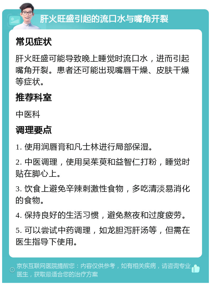 肝火旺盛引起的流口水与嘴角开裂 常见症状 肝火旺盛可能导致晚上睡觉时流口水，进而引起嘴角开裂。患者还可能出现嘴唇干燥、皮肤干燥等症状。 推荐科室 中医科 调理要点 1. 使用润唇膏和凡士林进行局部保湿。 2. 中医调理，使用吴茱萸和益智仁打粉，睡觉时贴在脚心上。 3. 饮食上避免辛辣刺激性食物，多吃清淡易消化的食物。 4. 保持良好的生活习惯，避免熬夜和过度疲劳。 5. 可以尝试中药调理，如龙胆泻肝汤等，但需在医生指导下使用。