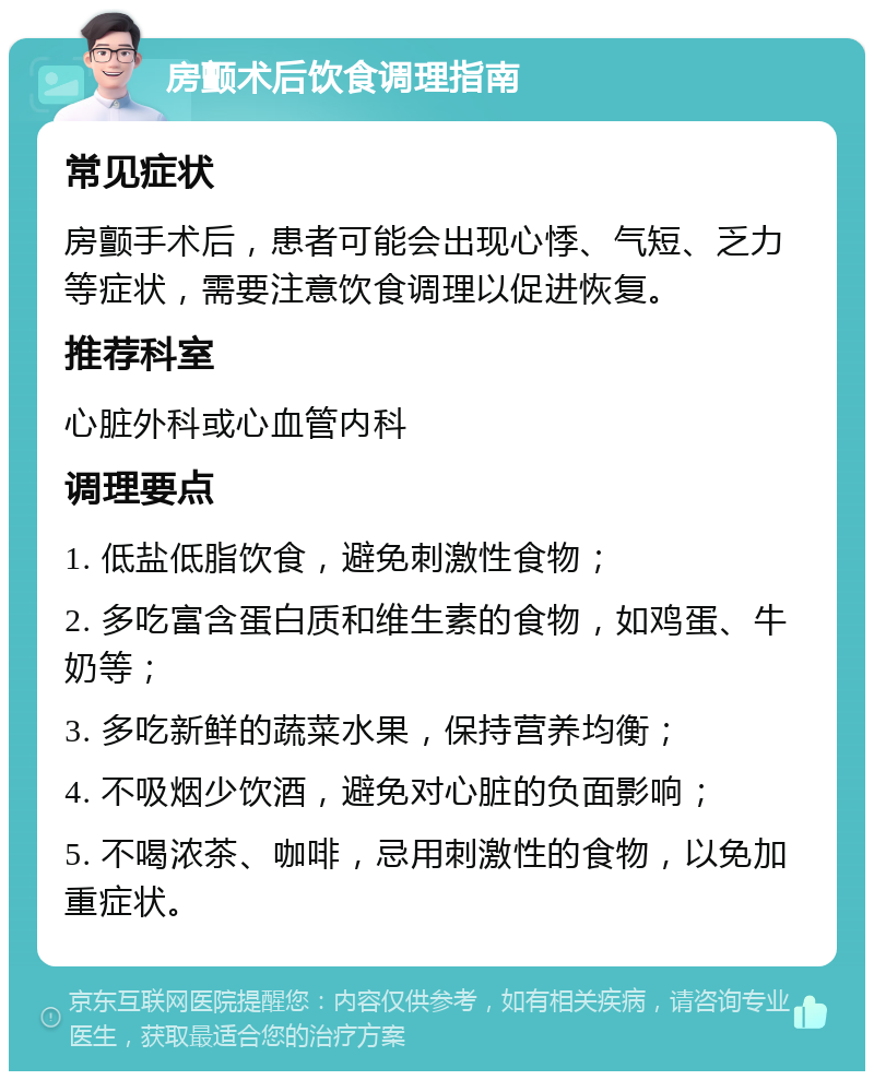 房颤术后饮食调理指南 常见症状 房颤手术后，患者可能会出现心悸、气短、乏力等症状，需要注意饮食调理以促进恢复。 推荐科室 心脏外科或心血管内科 调理要点 1. 低盐低脂饮食，避免刺激性食物； 2. 多吃富含蛋白质和维生素的食物，如鸡蛋、牛奶等； 3. 多吃新鲜的蔬菜水果，保持营养均衡； 4. 不吸烟少饮酒，避免对心脏的负面影响； 5. 不喝浓茶、咖啡，忌用刺激性的食物，以免加重症状。