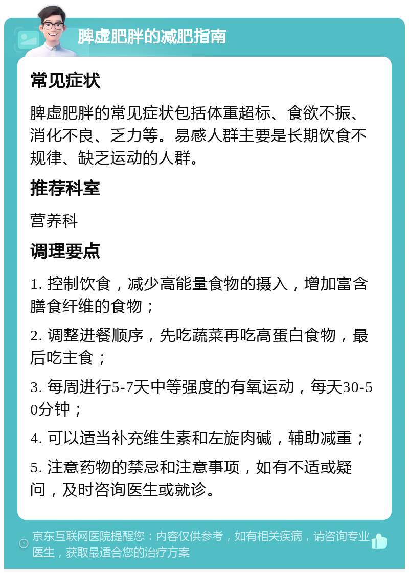 脾虚肥胖的减肥指南 常见症状 脾虚肥胖的常见症状包括体重超标、食欲不振、消化不良、乏力等。易感人群主要是长期饮食不规律、缺乏运动的人群。 推荐科室 营养科 调理要点 1. 控制饮食，减少高能量食物的摄入，增加富含膳食纤维的食物； 2. 调整进餐顺序，先吃蔬菜再吃高蛋白食物，最后吃主食； 3. 每周进行5-7天中等强度的有氧运动，每天30-50分钟； 4. 可以适当补充维生素和左旋肉碱，辅助减重； 5. 注意药物的禁忌和注意事项，如有不适或疑问，及时咨询医生或就诊。