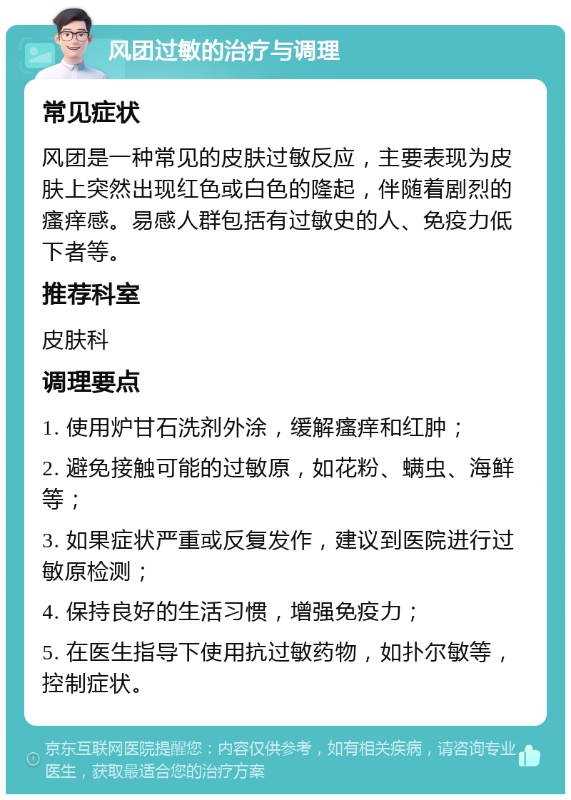 风团过敏的治疗与调理 常见症状 风团是一种常见的皮肤过敏反应，主要表现为皮肤上突然出现红色或白色的隆起，伴随着剧烈的瘙痒感。易感人群包括有过敏史的人、免疫力低下者等。 推荐科室 皮肤科 调理要点 1. 使用炉甘石洗剂外涂，缓解瘙痒和红肿； 2. 避免接触可能的过敏原，如花粉、螨虫、海鲜等； 3. 如果症状严重或反复发作，建议到医院进行过敏原检测； 4. 保持良好的生活习惯，增强免疫力； 5. 在医生指导下使用抗过敏药物，如扑尔敏等，控制症状。