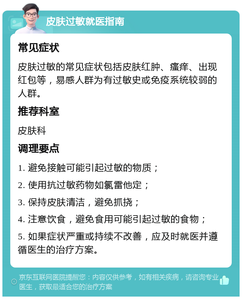 皮肤过敏就医指南 常见症状 皮肤过敏的常见症状包括皮肤红肿、瘙痒、出现红包等，易感人群为有过敏史或免疫系统较弱的人群。 推荐科室 皮肤科 调理要点 1. 避免接触可能引起过敏的物质； 2. 使用抗过敏药物如氯雷他定； 3. 保持皮肤清洁，避免抓挠； 4. 注意饮食，避免食用可能引起过敏的食物； 5. 如果症状严重或持续不改善，应及时就医并遵循医生的治疗方案。