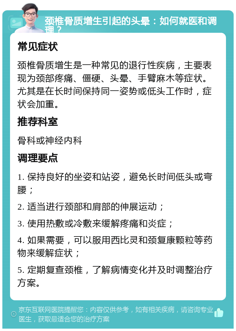 颈椎骨质增生引起的头晕：如何就医和调理？ 常见症状 颈椎骨质增生是一种常见的退行性疾病，主要表现为颈部疼痛、僵硬、头晕、手臂麻木等症状。尤其是在长时间保持同一姿势或低头工作时，症状会加重。 推荐科室 骨科或神经内科 调理要点 1. 保持良好的坐姿和站姿，避免长时间低头或弯腰； 2. 适当进行颈部和肩部的伸展运动； 3. 使用热敷或冷敷来缓解疼痛和炎症； 4. 如果需要，可以服用西比灵和颈复康颗粒等药物来缓解症状； 5. 定期复查颈椎，了解病情变化并及时调整治疗方案。