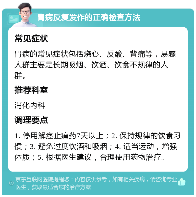 胃病反复发作的正确检查方法 常见症状 胃病的常见症状包括烧心、反酸、背痛等，易感人群主要是长期吸烟、饮酒、饮食不规律的人群。 推荐科室 消化内科 调理要点 1. 停用解痉止痛药7天以上；2. 保持规律的饮食习惯；3. 避免过度饮酒和吸烟；4. 适当运动，增强体质；5. 根据医生建议，合理使用药物治疗。