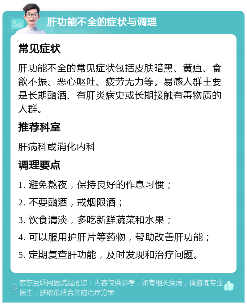 肝功能不全的症状与调理 常见症状 肝功能不全的常见症状包括皮肤暗黑、黄疸、食欲不振、恶心呕吐、疲劳无力等。易感人群主要是长期酗酒、有肝炎病史或长期接触有毒物质的人群。 推荐科室 肝病科或消化内科 调理要点 1. 避免熬夜，保持良好的作息习惯； 2. 不要酗酒，戒烟限酒； 3. 饮食清淡，多吃新鲜蔬菜和水果； 4. 可以服用护肝片等药物，帮助改善肝功能； 5. 定期复查肝功能，及时发现和治疗问题。