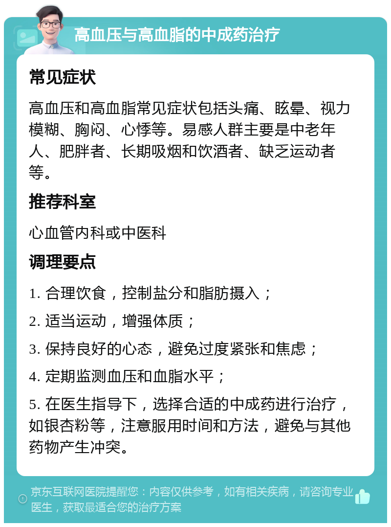 高血压与高血脂的中成药治疗 常见症状 高血压和高血脂常见症状包括头痛、眩晕、视力模糊、胸闷、心悸等。易感人群主要是中老年人、肥胖者、长期吸烟和饮酒者、缺乏运动者等。 推荐科室 心血管内科或中医科 调理要点 1. 合理饮食，控制盐分和脂肪摄入； 2. 适当运动，增强体质； 3. 保持良好的心态，避免过度紧张和焦虑； 4. 定期监测血压和血脂水平； 5. 在医生指导下，选择合适的中成药进行治疗，如银杏粉等，注意服用时间和方法，避免与其他药物产生冲突。