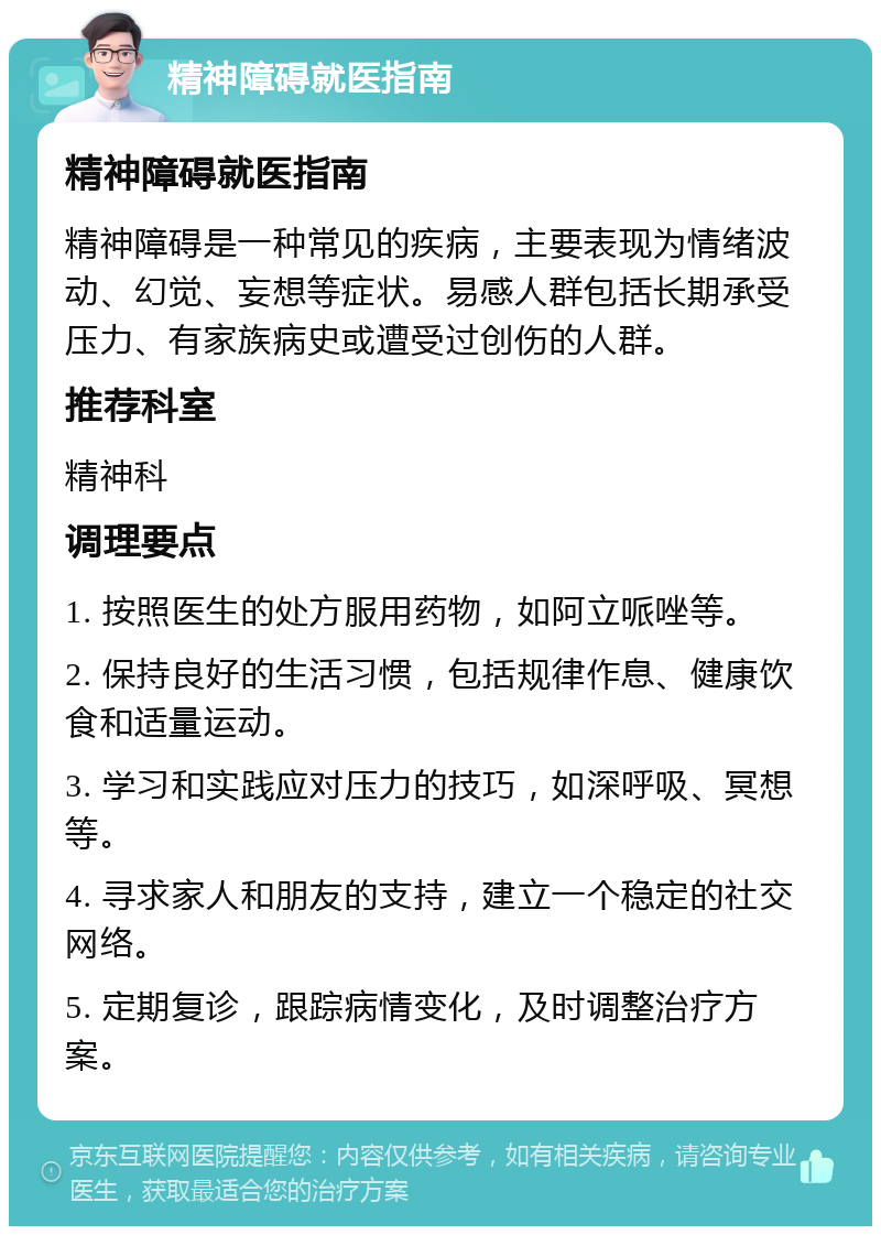 精神障碍就医指南 精神障碍就医指南 精神障碍是一种常见的疾病，主要表现为情绪波动、幻觉、妄想等症状。易感人群包括长期承受压力、有家族病史或遭受过创伤的人群。 推荐科室 精神科 调理要点 1. 按照医生的处方服用药物，如阿立哌唑等。 2. 保持良好的生活习惯，包括规律作息、健康饮食和适量运动。 3. 学习和实践应对压力的技巧，如深呼吸、冥想等。 4. 寻求家人和朋友的支持，建立一个稳定的社交网络。 5. 定期复诊，跟踪病情变化，及时调整治疗方案。