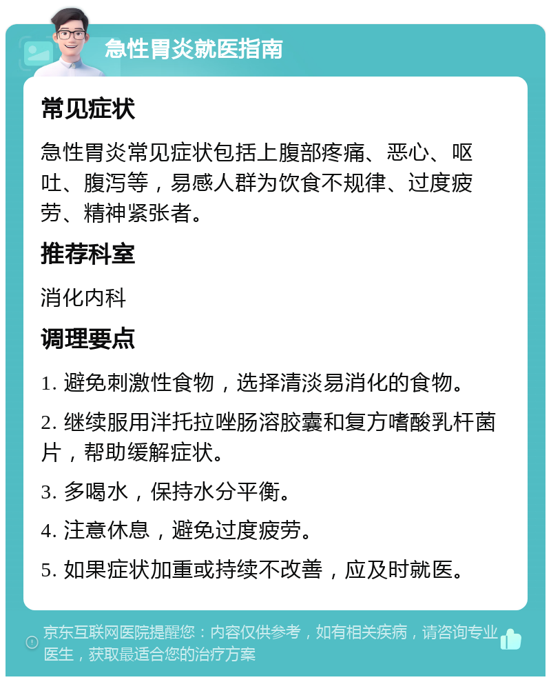 急性胃炎就医指南 常见症状 急性胃炎常见症状包括上腹部疼痛、恶心、呕吐、腹泻等，易感人群为饮食不规律、过度疲劳、精神紧张者。 推荐科室 消化内科 调理要点 1. 避免刺激性食物，选择清淡易消化的食物。 2. 继续服用泮托拉唑肠溶胶囊和复方嗜酸乳杆菌片，帮助缓解症状。 3. 多喝水，保持水分平衡。 4. 注意休息，避免过度疲劳。 5. 如果症状加重或持续不改善，应及时就医。