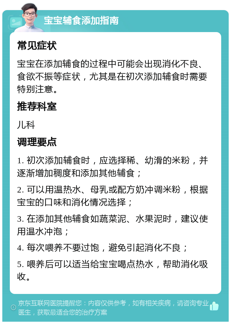 宝宝辅食添加指南 常见症状 宝宝在添加辅食的过程中可能会出现消化不良、食欲不振等症状，尤其是在初次添加辅食时需要特别注意。 推荐科室 儿科 调理要点 1. 初次添加辅食时，应选择稀、幼滑的米粉，并逐渐增加稠度和添加其他辅食； 2. 可以用温热水、母乳或配方奶冲调米粉，根据宝宝的口味和消化情况选择； 3. 在添加其他辅食如蔬菜泥、水果泥时，建议使用温水冲泡； 4. 每次喂养不要过饱，避免引起消化不良； 5. 喂养后可以适当给宝宝喝点热水，帮助消化吸收。