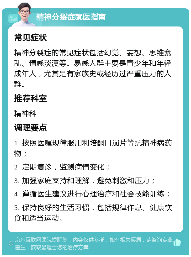 精神分裂症就医指南 常见症状 精神分裂症的常见症状包括幻觉、妄想、思维紊乱、情感淡漠等。易感人群主要是青少年和年轻成年人，尤其是有家族史或经历过严重压力的人群。 推荐科室 精神科 调理要点 1. 按照医嘱规律服用利培酮口崩片等抗精神病药物； 2. 定期复诊，监测病情变化； 3. 加强家庭支持和理解，避免刺激和压力； 4. 遵循医生建议进行心理治疗和社会技能训练； 5. 保持良好的生活习惯，包括规律作息、健康饮食和适当运动。