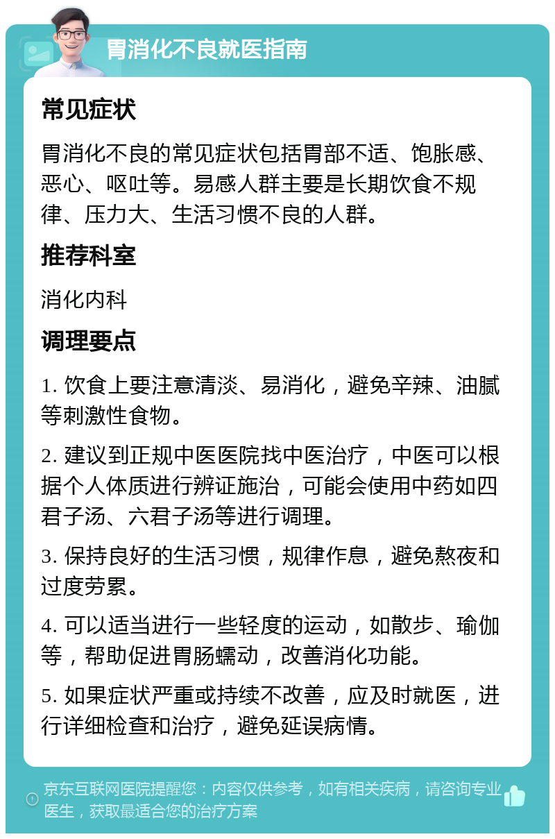 胃消化不良就医指南 常见症状 胃消化不良的常见症状包括胃部不适、饱胀感、恶心、呕吐等。易感人群主要是长期饮食不规律、压力大、生活习惯不良的人群。 推荐科室 消化内科 调理要点 1. 饮食上要注意清淡、易消化，避免辛辣、油腻等刺激性食物。 2. 建议到正规中医医院找中医治疗，中医可以根据个人体质进行辨证施治，可能会使用中药如四君子汤、六君子汤等进行调理。 3. 保持良好的生活习惯，规律作息，避免熬夜和过度劳累。 4. 可以适当进行一些轻度的运动，如散步、瑜伽等，帮助促进胃肠蠕动，改善消化功能。 5. 如果症状严重或持续不改善，应及时就医，进行详细检查和治疗，避免延误病情。