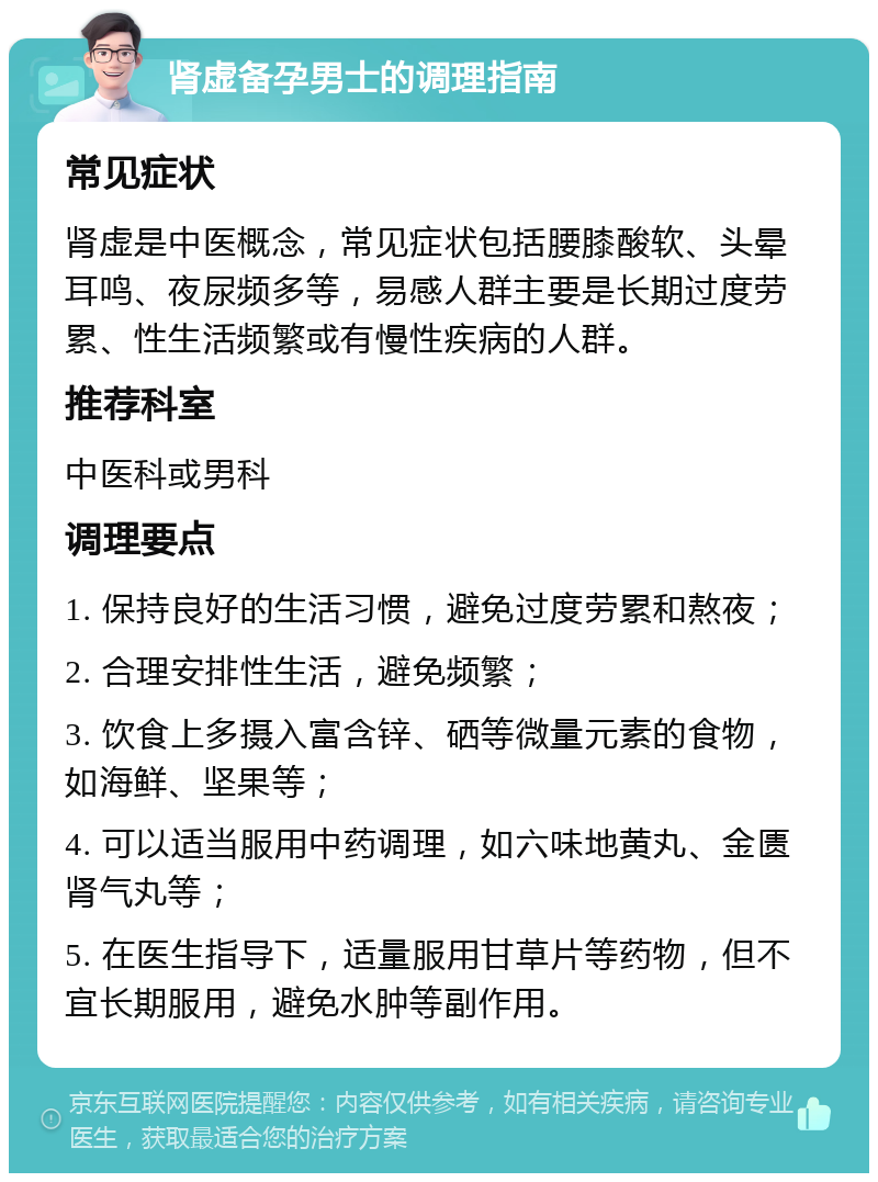 肾虚备孕男士的调理指南 常见症状 肾虚是中医概念，常见症状包括腰膝酸软、头晕耳鸣、夜尿频多等，易感人群主要是长期过度劳累、性生活频繁或有慢性疾病的人群。 推荐科室 中医科或男科 调理要点 1. 保持良好的生活习惯，避免过度劳累和熬夜； 2. 合理安排性生活，避免频繁； 3. 饮食上多摄入富含锌、硒等微量元素的食物，如海鲜、坚果等； 4. 可以适当服用中药调理，如六味地黄丸、金匮肾气丸等； 5. 在医生指导下，适量服用甘草片等药物，但不宜长期服用，避免水肿等副作用。