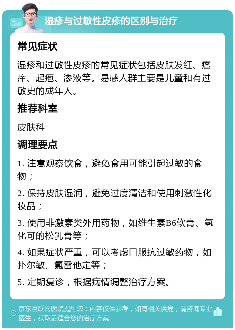 湿疹与过敏性皮疹的区别与治疗 常见症状 湿疹和过敏性皮疹的常见症状包括皮肤发红、瘙痒、起疱、渗液等。易感人群主要是儿童和有过敏史的成年人。 推荐科室 皮肤科 调理要点 1. 注意观察饮食，避免食用可能引起过敏的食物； 2. 保持皮肤湿润，避免过度清洁和使用刺激性化妆品； 3. 使用非激素类外用药物，如维生素B6软膏、氢化可的松乳膏等； 4. 如果症状严重，可以考虑口服抗过敏药物，如扑尔敏、氯雷他定等； 5. 定期复诊，根据病情调整治疗方案。