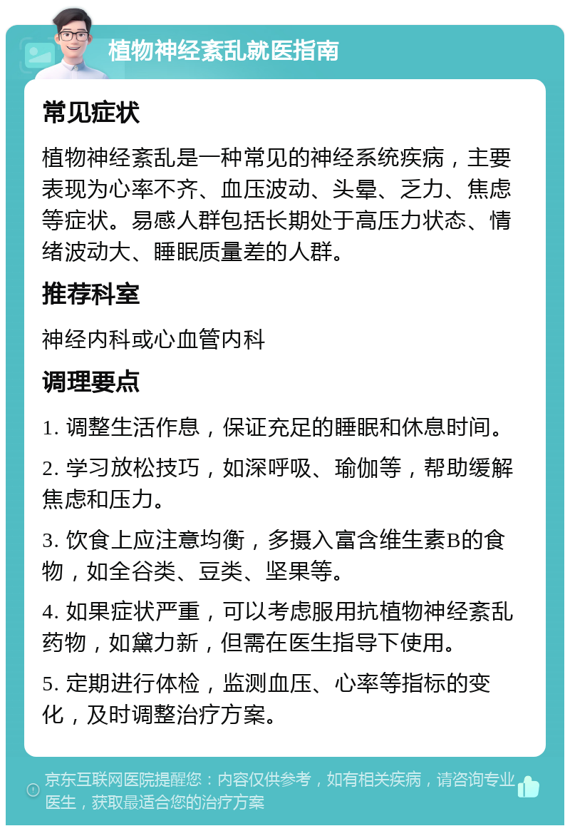 植物神经紊乱就医指南 常见症状 植物神经紊乱是一种常见的神经系统疾病，主要表现为心率不齐、血压波动、头晕、乏力、焦虑等症状。易感人群包括长期处于高压力状态、情绪波动大、睡眠质量差的人群。 推荐科室 神经内科或心血管内科 调理要点 1. 调整生活作息，保证充足的睡眠和休息时间。 2. 学习放松技巧，如深呼吸、瑜伽等，帮助缓解焦虑和压力。 3. 饮食上应注意均衡，多摄入富含维生素B的食物，如全谷类、豆类、坚果等。 4. 如果症状严重，可以考虑服用抗植物神经紊乱药物，如黛力新，但需在医生指导下使用。 5. 定期进行体检，监测血压、心率等指标的变化，及时调整治疗方案。