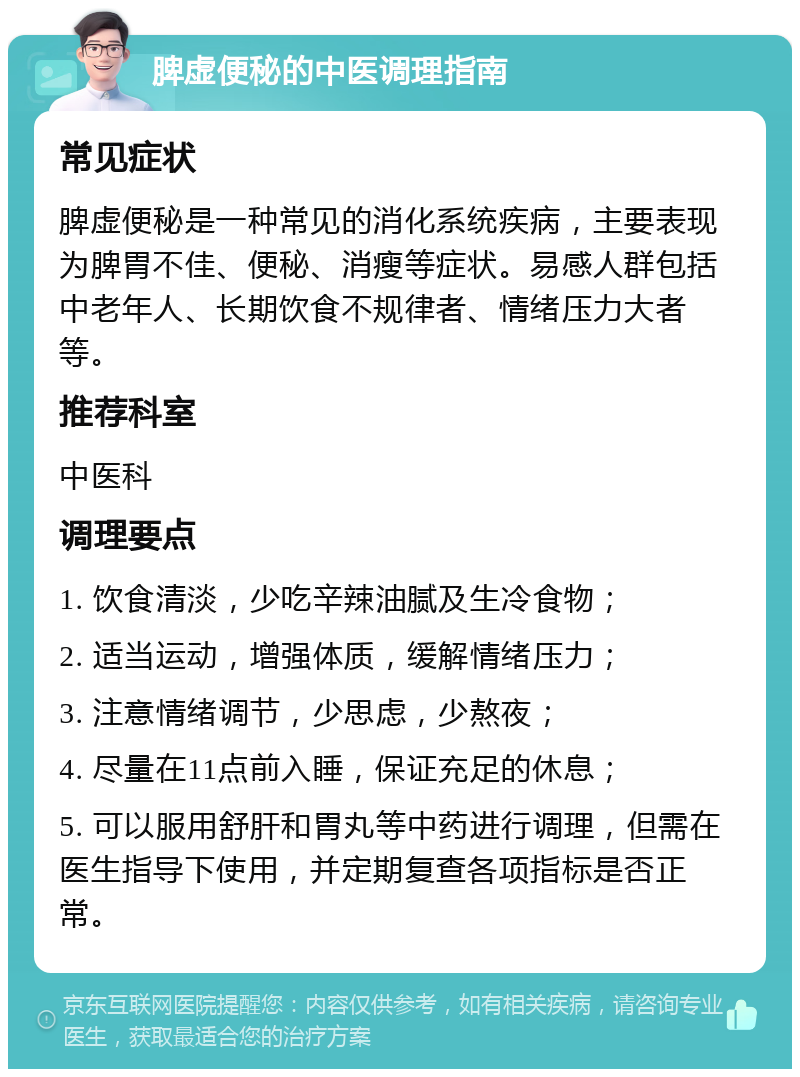 脾虚便秘的中医调理指南 常见症状 脾虚便秘是一种常见的消化系统疾病，主要表现为脾胃不佳、便秘、消瘦等症状。易感人群包括中老年人、长期饮食不规律者、情绪压力大者等。 推荐科室 中医科 调理要点 1. 饮食清淡，少吃辛辣油腻及生冷食物； 2. 适当运动，增强体质，缓解情绪压力； 3. 注意情绪调节，少思虑，少熬夜； 4. 尽量在11点前入睡，保证充足的休息； 5. 可以服用舒肝和胃丸等中药进行调理，但需在医生指导下使用，并定期复查各项指标是否正常。