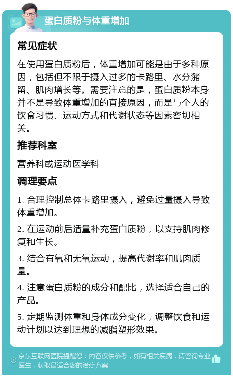 蛋白质粉与体重增加 常见症状 在使用蛋白质粉后，体重增加可能是由于多种原因，包括但不限于摄入过多的卡路里、水分潴留、肌肉增长等。需要注意的是，蛋白质粉本身并不是导致体重增加的直接原因，而是与个人的饮食习惯、运动方式和代谢状态等因素密切相关。 推荐科室 营养科或运动医学科 调理要点 1. 合理控制总体卡路里摄入，避免过量摄入导致体重增加。 2. 在运动前后适量补充蛋白质粉，以支持肌肉修复和生长。 3. 结合有氧和无氧运动，提高代谢率和肌肉质量。 4. 注意蛋白质粉的成分和配比，选择适合自己的产品。 5. 定期监测体重和身体成分变化，调整饮食和运动计划以达到理想的减脂塑形效果。