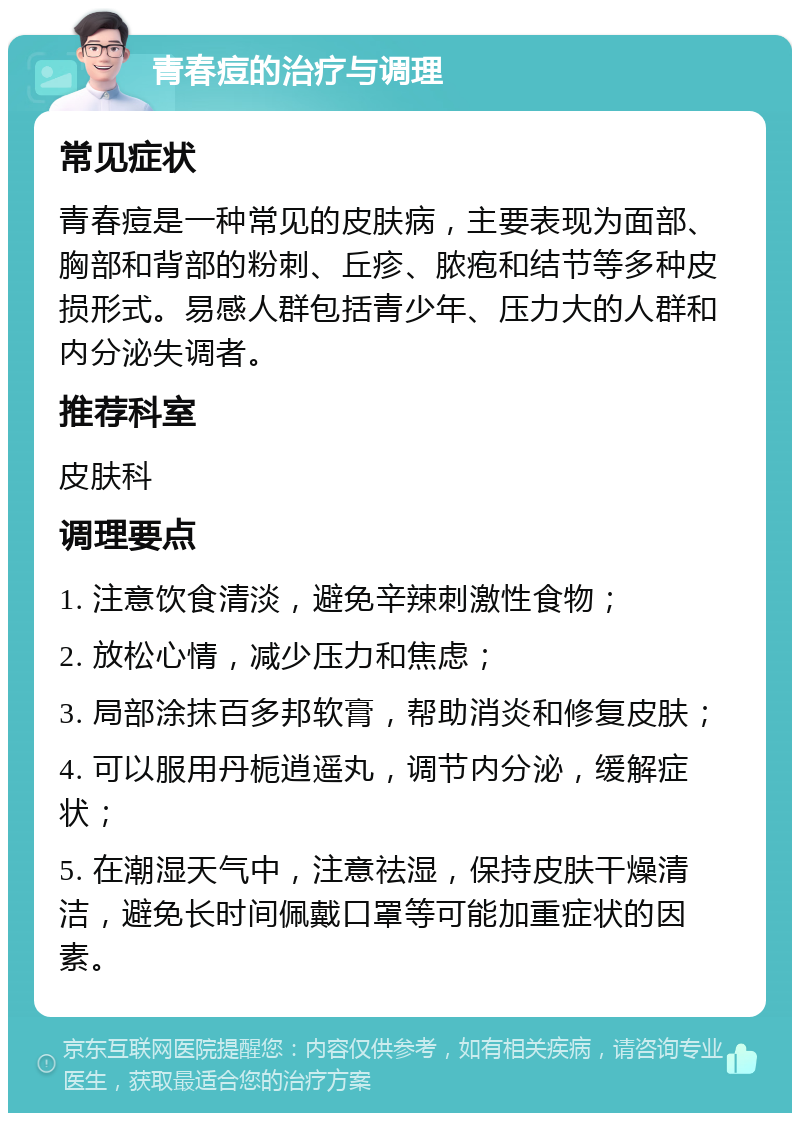 青春痘的治疗与调理 常见症状 青春痘是一种常见的皮肤病，主要表现为面部、胸部和背部的粉刺、丘疹、脓疱和结节等多种皮损形式。易感人群包括青少年、压力大的人群和内分泌失调者。 推荐科室 皮肤科 调理要点 1. 注意饮食清淡，避免辛辣刺激性食物； 2. 放松心情，减少压力和焦虑； 3. 局部涂抹百多邦软膏，帮助消炎和修复皮肤； 4. 可以服用丹栀逍遥丸，调节内分泌，缓解症状； 5. 在潮湿天气中，注意祛湿，保持皮肤干燥清洁，避免长时间佩戴口罩等可能加重症状的因素。