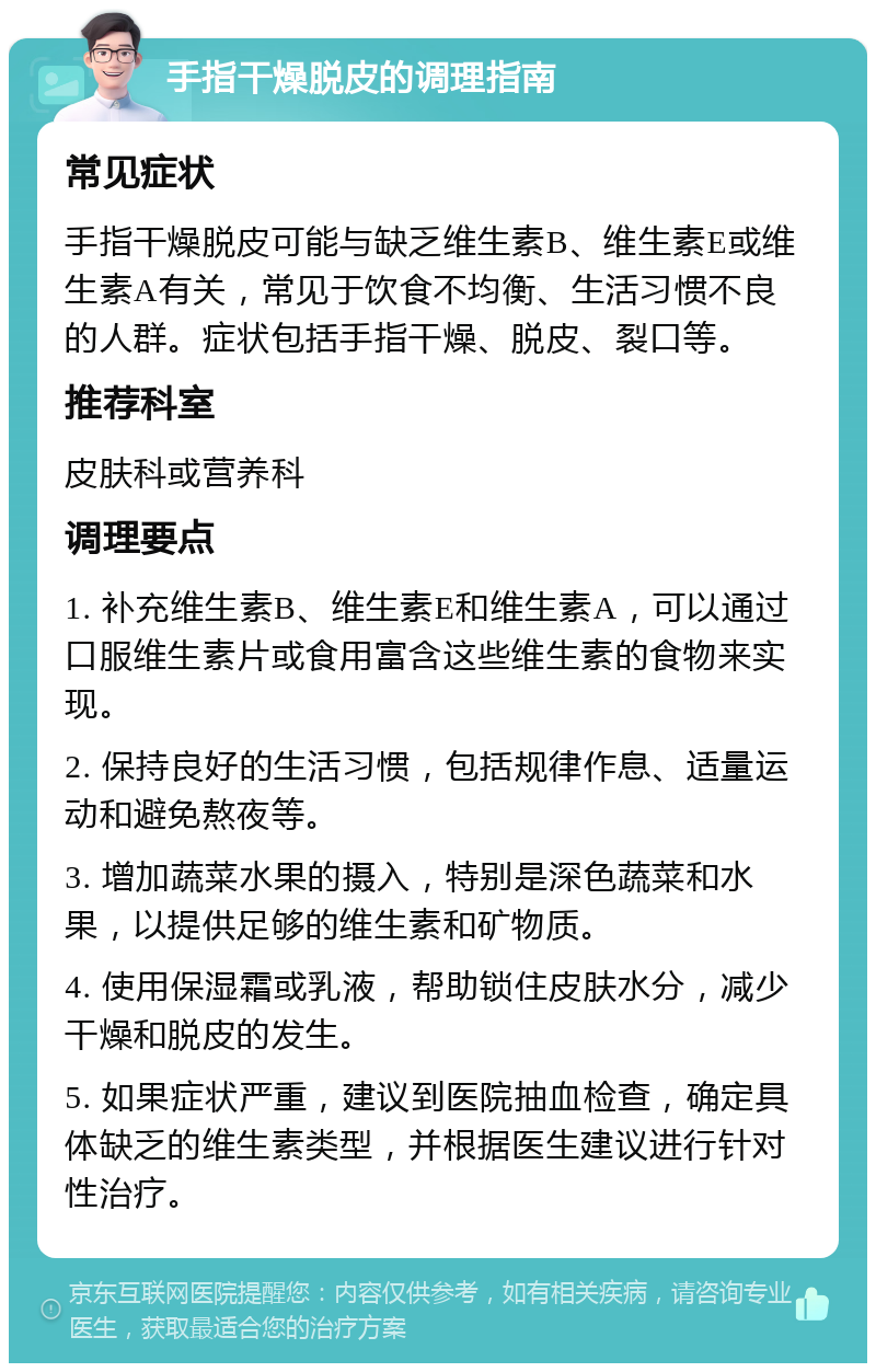 手指干燥脱皮的调理指南 常见症状 手指干燥脱皮可能与缺乏维生素B、维生素E或维生素A有关，常见于饮食不均衡、生活习惯不良的人群。症状包括手指干燥、脱皮、裂口等。 推荐科室 皮肤科或营养科 调理要点 1. 补充维生素B、维生素E和维生素A，可以通过口服维生素片或食用富含这些维生素的食物来实现。 2. 保持良好的生活习惯，包括规律作息、适量运动和避免熬夜等。 3. 增加蔬菜水果的摄入，特别是深色蔬菜和水果，以提供足够的维生素和矿物质。 4. 使用保湿霜或乳液，帮助锁住皮肤水分，减少干燥和脱皮的发生。 5. 如果症状严重，建议到医院抽血检查，确定具体缺乏的维生素类型，并根据医生建议进行针对性治疗。