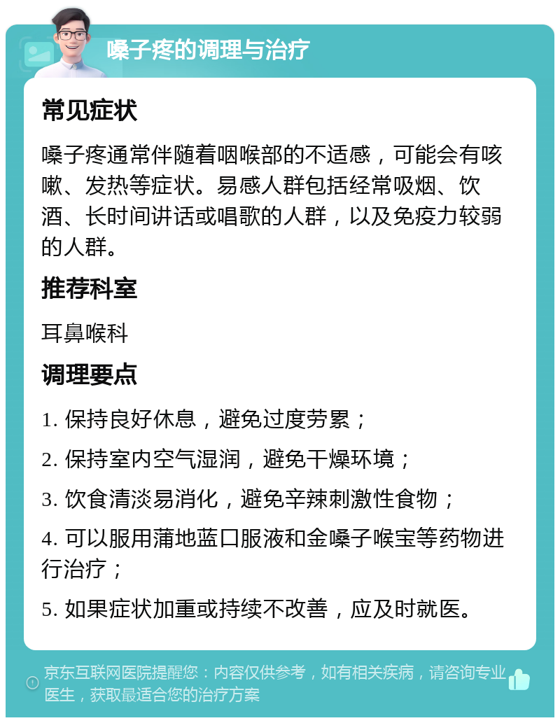 嗓子疼的调理与治疗 常见症状 嗓子疼通常伴随着咽喉部的不适感，可能会有咳嗽、发热等症状。易感人群包括经常吸烟、饮酒、长时间讲话或唱歌的人群，以及免疫力较弱的人群。 推荐科室 耳鼻喉科 调理要点 1. 保持良好休息，避免过度劳累； 2. 保持室内空气湿润，避免干燥环境； 3. 饮食清淡易消化，避免辛辣刺激性食物； 4. 可以服用蒲地蓝口服液和金嗓子喉宝等药物进行治疗； 5. 如果症状加重或持续不改善，应及时就医。