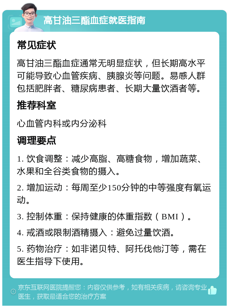 高甘油三酯血症就医指南 常见症状 高甘油三酯血症通常无明显症状，但长期高水平可能导致心血管疾病、胰腺炎等问题。易感人群包括肥胖者、糖尿病患者、长期大量饮酒者等。 推荐科室 心血管内科或内分泌科 调理要点 1. 饮食调整：减少高脂、高糖食物，增加蔬菜、水果和全谷类食物的摄入。 2. 增加运动：每周至少150分钟的中等强度有氧运动。 3. 控制体重：保持健康的体重指数（BMI）。 4. 戒酒或限制酒精摄入：避免过量饮酒。 5. 药物治疗：如非诺贝特、阿托伐他汀等，需在医生指导下使用。