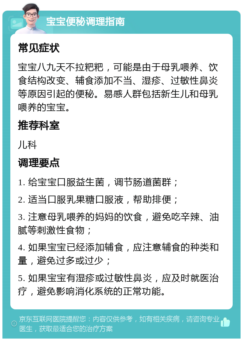 宝宝便秘调理指南 常见症状 宝宝八九天不拉粑粑，可能是由于母乳喂养、饮食结构改变、辅食添加不当、湿疹、过敏性鼻炎等原因引起的便秘。易感人群包括新生儿和母乳喂养的宝宝。 推荐科室 儿科 调理要点 1. 给宝宝口服益生菌，调节肠道菌群； 2. 适当口服乳果糖口服液，帮助排便； 3. 注意母乳喂养的妈妈的饮食，避免吃辛辣、油腻等刺激性食物； 4. 如果宝宝已经添加辅食，应注意辅食的种类和量，避免过多或过少； 5. 如果宝宝有湿疹或过敏性鼻炎，应及时就医治疗，避免影响消化系统的正常功能。