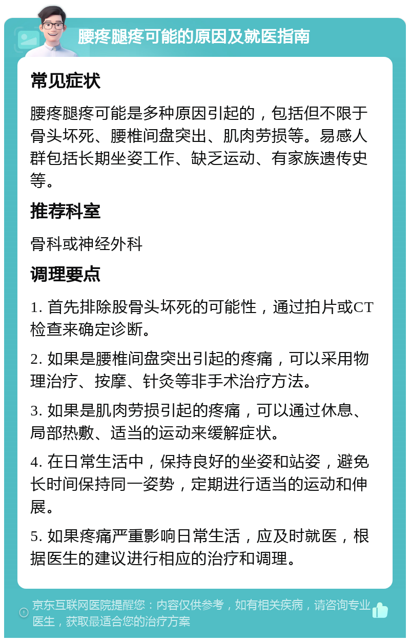 腰疼腿疼可能的原因及就医指南 常见症状 腰疼腿疼可能是多种原因引起的，包括但不限于骨头坏死、腰椎间盘突出、肌肉劳损等。易感人群包括长期坐姿工作、缺乏运动、有家族遗传史等。 推荐科室 骨科或神经外科 调理要点 1. 首先排除股骨头坏死的可能性，通过拍片或CT检查来确定诊断。 2. 如果是腰椎间盘突出引起的疼痛，可以采用物理治疗、按摩、针灸等非手术治疗方法。 3. 如果是肌肉劳损引起的疼痛，可以通过休息、局部热敷、适当的运动来缓解症状。 4. 在日常生活中，保持良好的坐姿和站姿，避免长时间保持同一姿势，定期进行适当的运动和伸展。 5. 如果疼痛严重影响日常生活，应及时就医，根据医生的建议进行相应的治疗和调理。