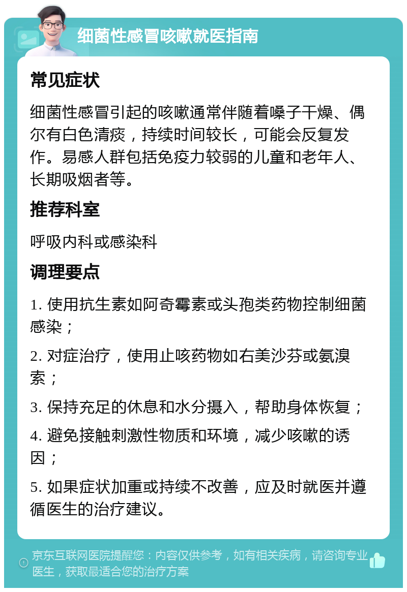 细菌性感冒咳嗽就医指南 常见症状 细菌性感冒引起的咳嗽通常伴随着嗓子干燥、偶尔有白色清痰，持续时间较长，可能会反复发作。易感人群包括免疫力较弱的儿童和老年人、长期吸烟者等。 推荐科室 呼吸内科或感染科 调理要点 1. 使用抗生素如阿奇霉素或头孢类药物控制细菌感染； 2. 对症治疗，使用止咳药物如右美沙芬或氨溴索； 3. 保持充足的休息和水分摄入，帮助身体恢复； 4. 避免接触刺激性物质和环境，减少咳嗽的诱因； 5. 如果症状加重或持续不改善，应及时就医并遵循医生的治疗建议。