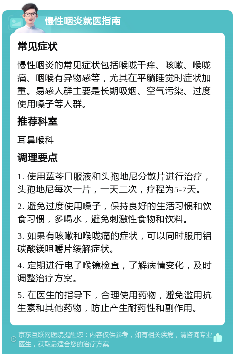 慢性咽炎就医指南 常见症状 慢性咽炎的常见症状包括喉咙干痒、咳嗽、喉咙痛、咽喉有异物感等，尤其在平躺睡觉时症状加重。易感人群主要是长期吸烟、空气污染、过度使用嗓子等人群。 推荐科室 耳鼻喉科 调理要点 1. 使用蓝芩口服液和头孢地尼分散片进行治疗，头孢地尼每次一片，一天三次，疗程为5-7天。 2. 避免过度使用嗓子，保持良好的生活习惯和饮食习惯，多喝水，避免刺激性食物和饮料。 3. 如果有咳嗽和喉咙痛的症状，可以同时服用铝碳酸镁咀嚼片缓解症状。 4. 定期进行电子喉镜检查，了解病情变化，及时调整治疗方案。 5. 在医生的指导下，合理使用药物，避免滥用抗生素和其他药物，防止产生耐药性和副作用。