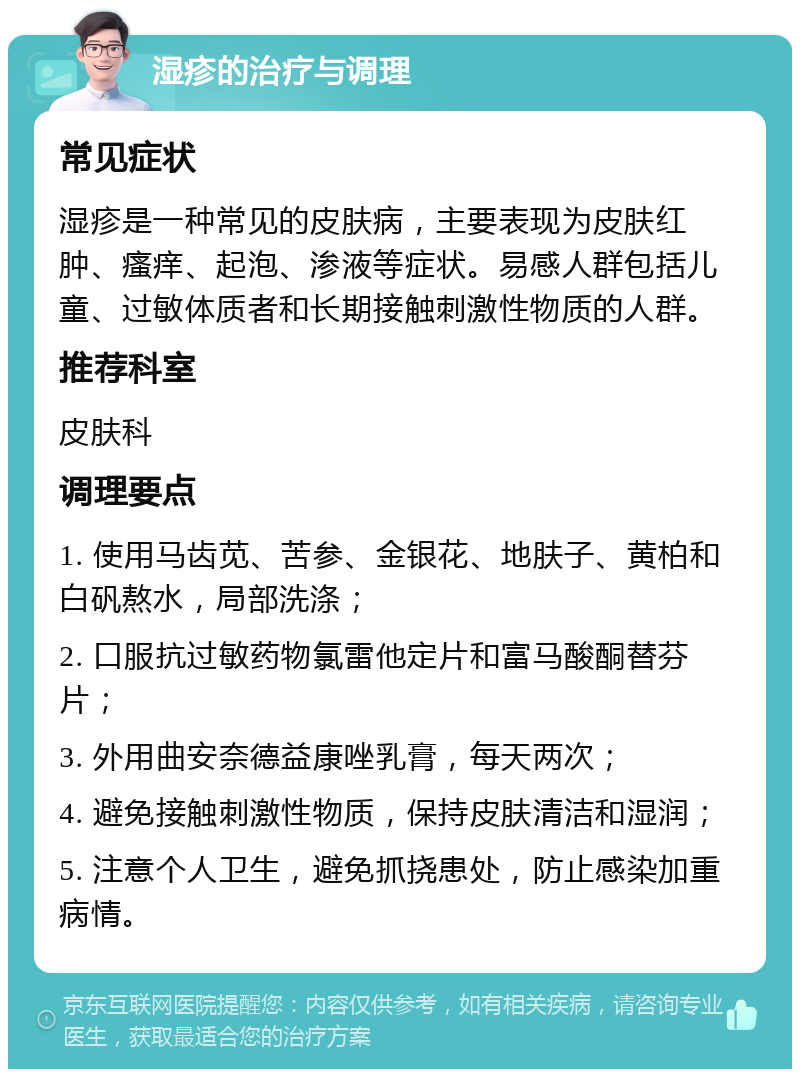 湿疹的治疗与调理 常见症状 湿疹是一种常见的皮肤病，主要表现为皮肤红肿、瘙痒、起泡、渗液等症状。易感人群包括儿童、过敏体质者和长期接触刺激性物质的人群。 推荐科室 皮肤科 调理要点 1. 使用马齿苋、苦参、金银花、地肤子、黄柏和白矾熬水，局部洗涤； 2. 口服抗过敏药物氯雷他定片和富马酸酮替芬片； 3. 外用曲安奈德益康唑乳膏，每天两次； 4. 避免接触刺激性物质，保持皮肤清洁和湿润； 5. 注意个人卫生，避免抓挠患处，防止感染加重病情。