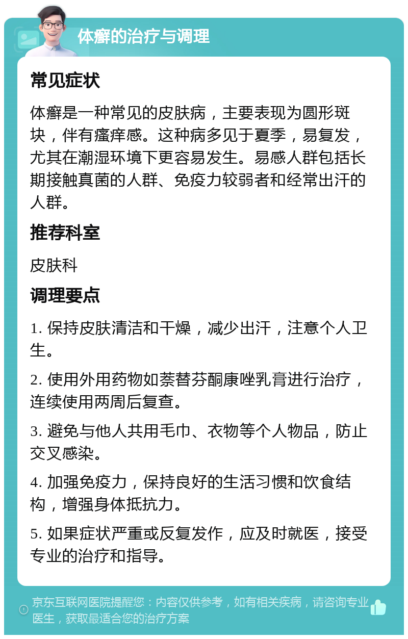 体癣的治疗与调理 常见症状 体癣是一种常见的皮肤病，主要表现为圆形斑块，伴有瘙痒感。这种病多见于夏季，易复发，尤其在潮湿环境下更容易发生。易感人群包括长期接触真菌的人群、免疫力较弱者和经常出汗的人群。 推荐科室 皮肤科 调理要点 1. 保持皮肤清洁和干燥，减少出汗，注意个人卫生。 2. 使用外用药物如萘替芬酮康唑乳膏进行治疗，连续使用两周后复查。 3. 避免与他人共用毛巾、衣物等个人物品，防止交叉感染。 4. 加强免疫力，保持良好的生活习惯和饮食结构，增强身体抵抗力。 5. 如果症状严重或反复发作，应及时就医，接受专业的治疗和指导。