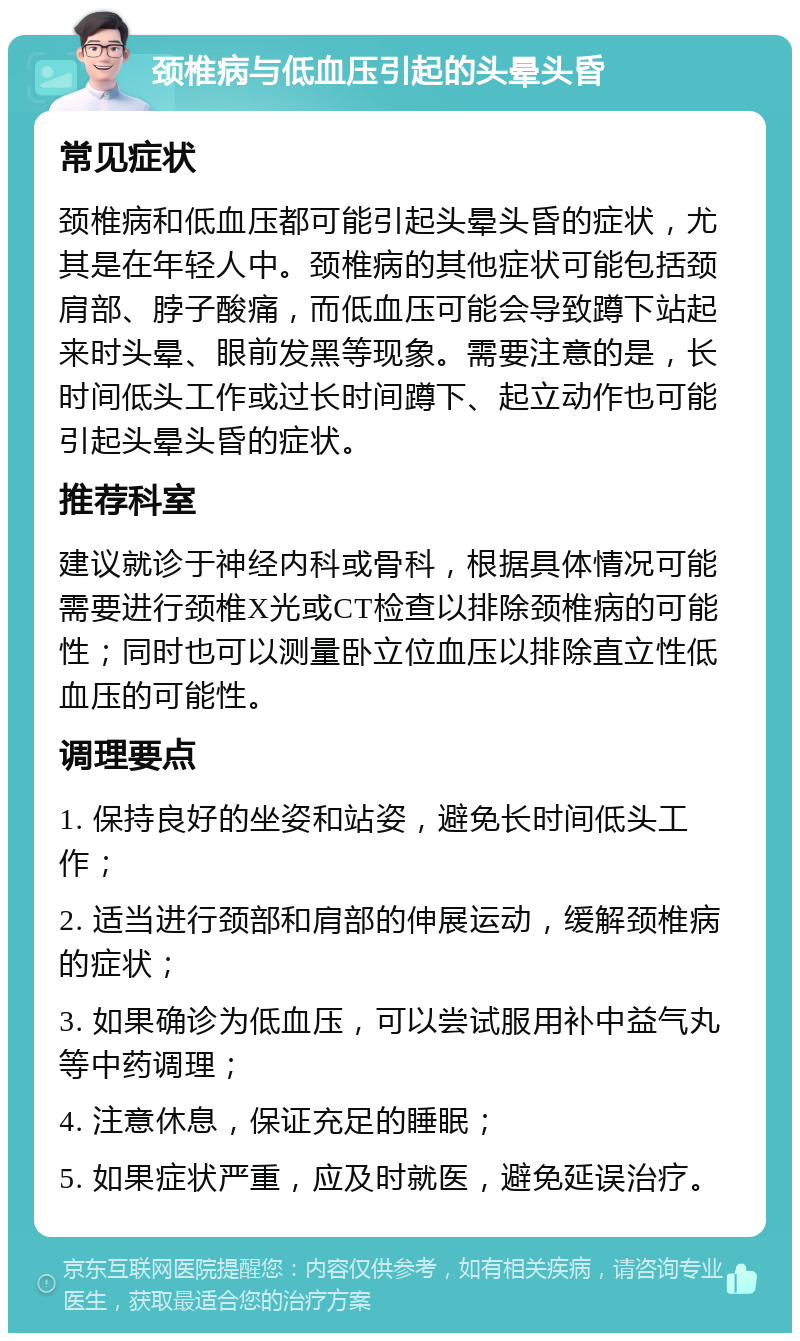 颈椎病与低血压引起的头晕头昏 常见症状 颈椎病和低血压都可能引起头晕头昏的症状，尤其是在年轻人中。颈椎病的其他症状可能包括颈肩部、脖子酸痛，而低血压可能会导致蹲下站起来时头晕、眼前发黑等现象。需要注意的是，长时间低头工作或过长时间蹲下、起立动作也可能引起头晕头昏的症状。 推荐科室 建议就诊于神经内科或骨科，根据具体情况可能需要进行颈椎X光或CT检查以排除颈椎病的可能性；同时也可以测量卧立位血压以排除直立性低血压的可能性。 调理要点 1. 保持良好的坐姿和站姿，避免长时间低头工作； 2. 适当进行颈部和肩部的伸展运动，缓解颈椎病的症状； 3. 如果确诊为低血压，可以尝试服用补中益气丸等中药调理； 4. 注意休息，保证充足的睡眠； 5. 如果症状严重，应及时就医，避免延误治疗。