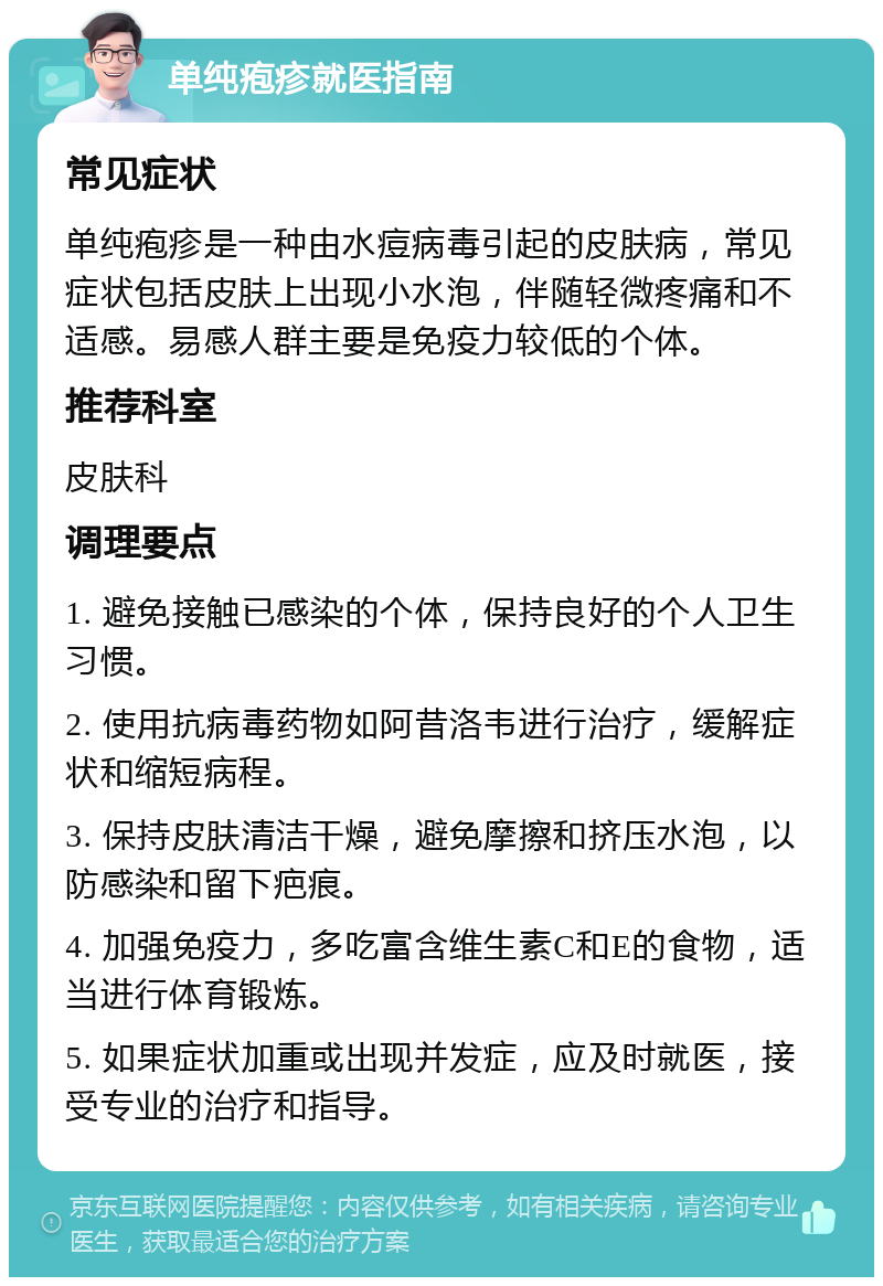 单纯疱疹就医指南 常见症状 单纯疱疹是一种由水痘病毒引起的皮肤病，常见症状包括皮肤上出现小水泡，伴随轻微疼痛和不适感。易感人群主要是免疫力较低的个体。 推荐科室 皮肤科 调理要点 1. 避免接触已感染的个体，保持良好的个人卫生习惯。 2. 使用抗病毒药物如阿昔洛韦进行治疗，缓解症状和缩短病程。 3. 保持皮肤清洁干燥，避免摩擦和挤压水泡，以防感染和留下疤痕。 4. 加强免疫力，多吃富含维生素C和E的食物，适当进行体育锻炼。 5. 如果症状加重或出现并发症，应及时就医，接受专业的治疗和指导。