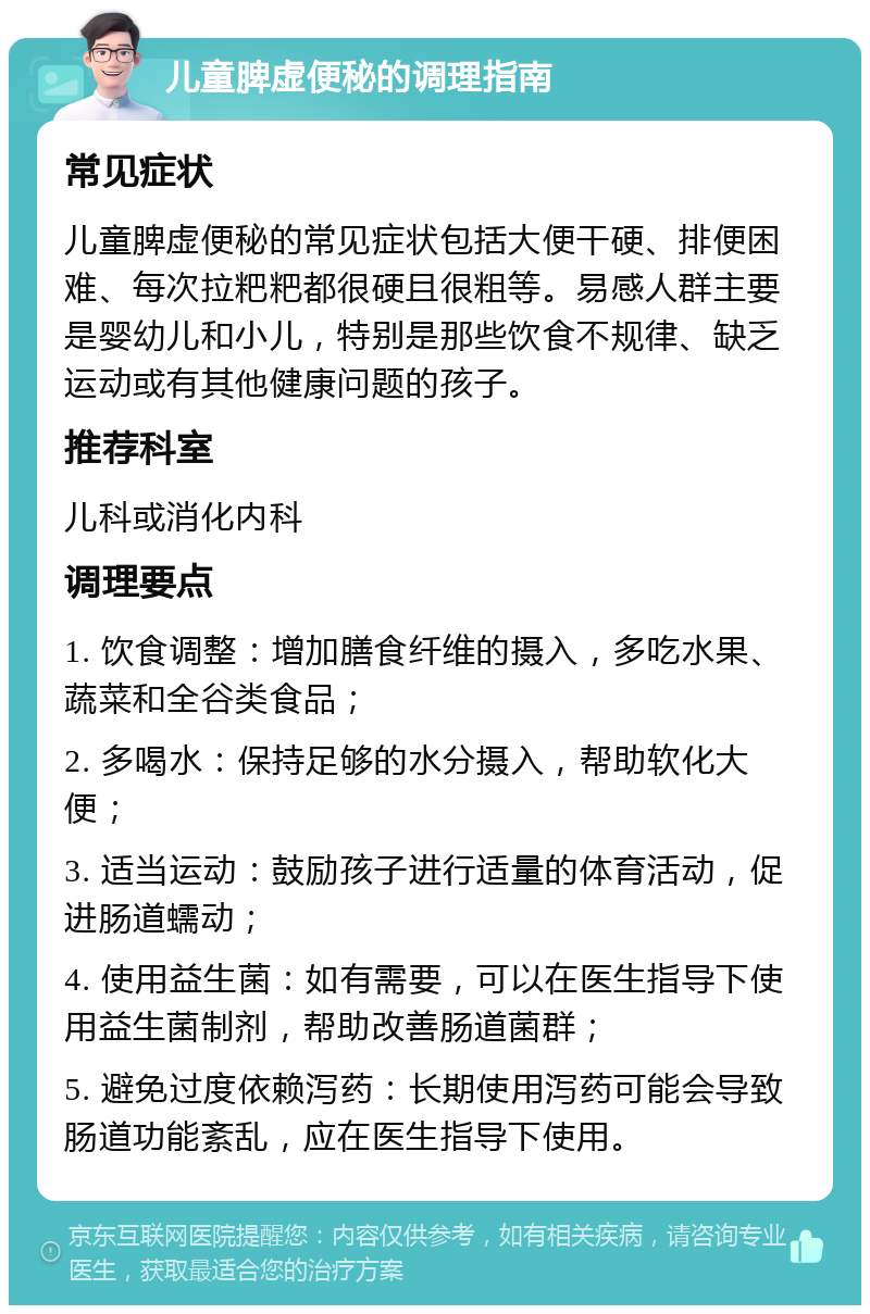 儿童脾虚便秘的调理指南 常见症状 儿童脾虚便秘的常见症状包括大便干硬、排便困难、每次拉粑粑都很硬且很粗等。易感人群主要是婴幼儿和小儿，特别是那些饮食不规律、缺乏运动或有其他健康问题的孩子。 推荐科室 儿科或消化内科 调理要点 1. 饮食调整：增加膳食纤维的摄入，多吃水果、蔬菜和全谷类食品； 2. 多喝水：保持足够的水分摄入，帮助软化大便； 3. 适当运动：鼓励孩子进行适量的体育活动，促进肠道蠕动； 4. 使用益生菌：如有需要，可以在医生指导下使用益生菌制剂，帮助改善肠道菌群； 5. 避免过度依赖泻药：长期使用泻药可能会导致肠道功能紊乱，应在医生指导下使用。