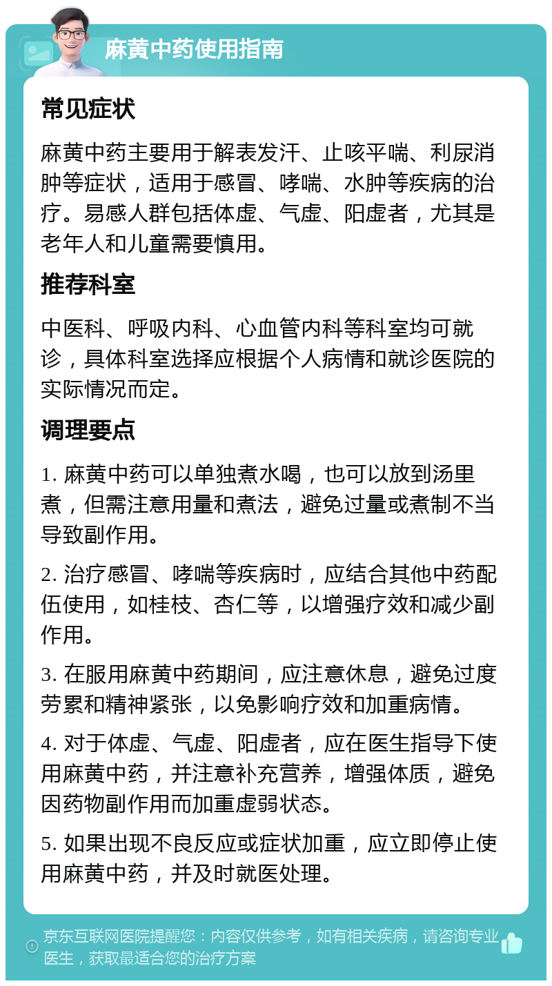 麻黄中药使用指南 常见症状 麻黄中药主要用于解表发汗、止咳平喘、利尿消肿等症状，适用于感冒、哮喘、水肿等疾病的治疗。易感人群包括体虚、气虚、阳虚者，尤其是老年人和儿童需要慎用。 推荐科室 中医科、呼吸内科、心血管内科等科室均可就诊，具体科室选择应根据个人病情和就诊医院的实际情况而定。 调理要点 1. 麻黄中药可以单独煮水喝，也可以放到汤里煮，但需注意用量和煮法，避免过量或煮制不当导致副作用。 2. 治疗感冒、哮喘等疾病时，应结合其他中药配伍使用，如桂枝、杏仁等，以增强疗效和减少副作用。 3. 在服用麻黄中药期间，应注意休息，避免过度劳累和精神紧张，以免影响疗效和加重病情。 4. 对于体虚、气虚、阳虚者，应在医生指导下使用麻黄中药，并注意补充营养，增强体质，避免因药物副作用而加重虚弱状态。 5. 如果出现不良反应或症状加重，应立即停止使用麻黄中药，并及时就医处理。