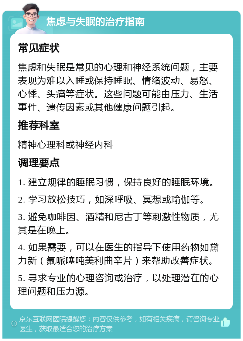 焦虑与失眠的治疗指南 常见症状 焦虑和失眠是常见的心理和神经系统问题，主要表现为难以入睡或保持睡眠、情绪波动、易怒、心悸、头痛等症状。这些问题可能由压力、生活事件、遗传因素或其他健康问题引起。 推荐科室 精神心理科或神经内科 调理要点 1. 建立规律的睡眠习惯，保持良好的睡眠环境。 2. 学习放松技巧，如深呼吸、冥想或瑜伽等。 3. 避免咖啡因、酒精和尼古丁等刺激性物质，尤其是在晚上。 4. 如果需要，可以在医生的指导下使用药物如黛力新（氟哌噻吨美利曲辛片）来帮助改善症状。 5. 寻求专业的心理咨询或治疗，以处理潜在的心理问题和压力源。