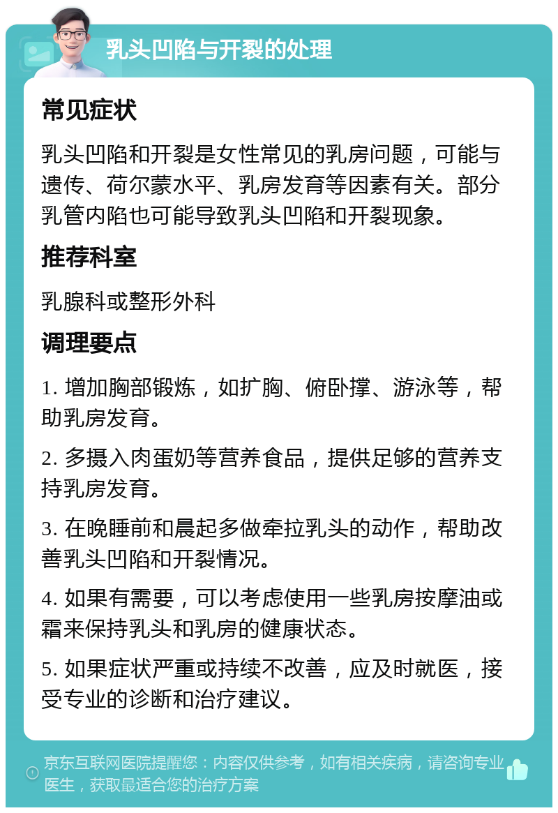 乳头凹陷与开裂的处理 常见症状 乳头凹陷和开裂是女性常见的乳房问题，可能与遗传、荷尔蒙水平、乳房发育等因素有关。部分乳管内陷也可能导致乳头凹陷和开裂现象。 推荐科室 乳腺科或整形外科 调理要点 1. 增加胸部锻炼，如扩胸、俯卧撑、游泳等，帮助乳房发育。 2. 多摄入肉蛋奶等营养食品，提供足够的营养支持乳房发育。 3. 在晚睡前和晨起多做牵拉乳头的动作，帮助改善乳头凹陷和开裂情况。 4. 如果有需要，可以考虑使用一些乳房按摩油或霜来保持乳头和乳房的健康状态。 5. 如果症状严重或持续不改善，应及时就医，接受专业的诊断和治疗建议。