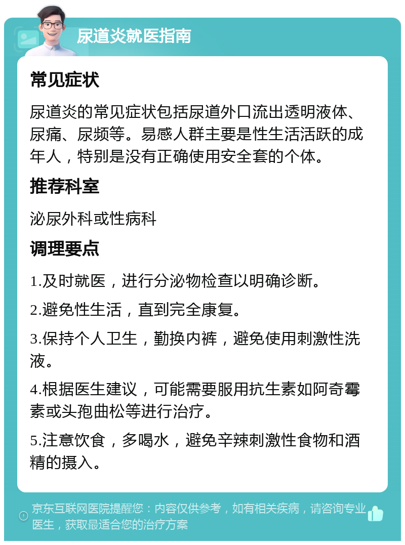 尿道炎就医指南 常见症状 尿道炎的常见症状包括尿道外口流出透明液体、尿痛、尿频等。易感人群主要是性生活活跃的成年人，特别是没有正确使用安全套的个体。 推荐科室 泌尿外科或性病科 调理要点 1.及时就医，进行分泌物检查以明确诊断。 2.避免性生活，直到完全康复。 3.保持个人卫生，勤换内裤，避免使用刺激性洗液。 4.根据医生建议，可能需要服用抗生素如阿奇霉素或头孢曲松等进行治疗。 5.注意饮食，多喝水，避免辛辣刺激性食物和酒精的摄入。