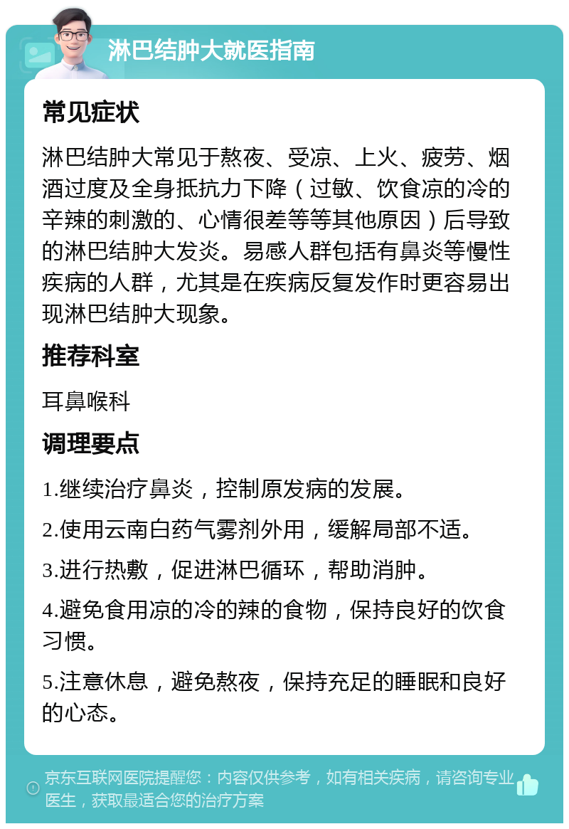 淋巴结肿大就医指南 常见症状 淋巴结肿大常见于熬夜、受凉、上火、疲劳、烟酒过度及全身抵抗力下降（过敏、饮食凉的冷的辛辣的刺激的、心情很差等等其他原因）后导致的淋巴结肿大发炎。易感人群包括有鼻炎等慢性疾病的人群，尤其是在疾病反复发作时更容易出现淋巴结肿大现象。 推荐科室 耳鼻喉科 调理要点 1.继续治疗鼻炎，控制原发病的发展。 2.使用云南白药气雾剂外用，缓解局部不适。 3.进行热敷，促进淋巴循环，帮助消肿。 4.避免食用凉的冷的辣的食物，保持良好的饮食习惯。 5.注意休息，避免熬夜，保持充足的睡眠和良好的心态。