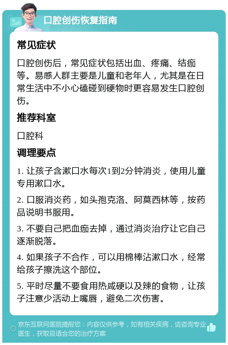 口腔创伤恢复指南 常见症状 口腔创伤后，常见症状包括出血、疼痛、结痂等。易感人群主要是儿童和老年人，尤其是在日常生活中不小心磕碰到硬物时更容易发生口腔创伤。 推荐科室 口腔科 调理要点 1. 让孩子含漱口水每次1到2分钟消炎，使用儿童专用漱口水。 2. 口服消炎药，如头孢克洛、阿莫西林等，按药品说明书服用。 3. 不要自己把血痂去掉，通过消炎治疗让它自己逐渐脱落。 4. 如果孩子不合作，可以用棉棒沾漱口水，经常给孩子擦洗这个部位。 5. 平时尽量不要食用热咸硬以及辣的食物，让孩子注意少活动上嘴唇，避免二次伤害。