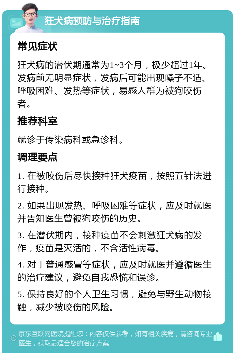 狂犬病预防与治疗指南 常见症状 狂犬病的潜伏期通常为1~3个月，极少超过1年。发病前无明显症状，发病后可能出现嗓子不适、呼吸困难、发热等症状，易感人群为被狗咬伤者。 推荐科室 就诊于传染病科或急诊科。 调理要点 1. 在被咬伤后尽快接种狂犬疫苗，按照五针法进行接种。 2. 如果出现发热、呼吸困难等症状，应及时就医并告知医生曾被狗咬伤的历史。 3. 在潜伏期内，接种疫苗不会刺激狂犬病的发作，疫苗是灭活的，不含活性病毒。 4. 对于普通感冒等症状，应及时就医并遵循医生的治疗建议，避免自我恐慌和误诊。 5. 保持良好的个人卫生习惯，避免与野生动物接触，减少被咬伤的风险。